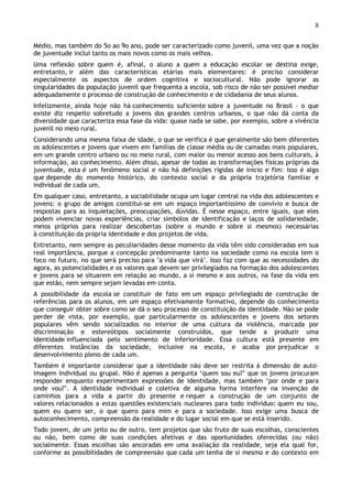 8
Médio, mas também do 5o ao 9o ano, pode ser caracterizado como juvenil, uma vez que a noção
de juventude inclui tanto os mais novos como os mais velhos.
Uma reflexão sobre quem é, afinal, o aluno a quem a educação escolar se destina exige,
entretanto, ir além das características etárias mais elementares: é preciso considerar
especialmente os aspectos de ordem cognitiva e sociocultural. Não pode ignorar as
singularidades da população juvenil que frequenta a escola, sob risco de não ser possível mediar
adequadamente o processo de construção de conhecimento e de cidadania de seus alunos.
Infelizmente, ainda hoje não há conhecimento suficiente sobre a juventude no Brasil - o que
existe diz respeito sobretudo a jovens dos grandes centros urbanos, o que não dá conta da
diversidade que caracteriza essa fase da vida: quase nada se sabe, por exemplo, sobre a vivência
juvenil no meio rural.
Considerando uma mesma faixa de idade, o que se verifica é que geralmente são bem diferentes
os adolescentes e jovens que vivem em famílias de classe média ou de camadas mais populares,
em um grande centro urbano ou no meio rural, com maior ou menor acesso aos bens culturais, à
informação, ao conhecimento. Além disso, apesar de todas as transformações físicas próprias da
juventude, esta é um fenômeno social e não há definições rígidas de início e fim: isso é algo
que depende do momento histórico, do contexto social e da própria trajetória familiar e
individual de cada um.
Em qualquer caso, entretanto, a sociabilidade ocupa um lugar central na vida dos adolescentes e
jovens: o grupo de amigos constitui-se em um espaço importantíssimo de convívio e busca de
respostas para as inquietações, preocupações, dúvidas. É nesse espaço, entre iguais, que eles
podem vivenciar novas experiências, criar símbolos de identificação e laços de solidariedade,
meios próprios para realizar descobertas (sobre o mundo e sobre si mesmos) necessárias
à constituição da própria identidade e dos projetos de vida.
Entretanto, nem sempre as peculiaridades desse momento da vida têm sido consideradas em sua
real importância, porque a concepção predominante tanto na sociedade como na escola tem o
foco no futuro, no que será preciso para "a vida que virá". Isso faz com que as necessidades do
agora, as potencialidades e os valores que devem ser privilegiados na formação dos adolescentes
e jovens para se situarem em relação ao mundo, a si mesmo e aos outros, na fase da vida em
que estão, nem sempre sejam levadas em conta.
A possibilidade da escola se constituir de fato em um espaço privilegiado de construção de
referências para os alunos, em um espaço efetivamente formativo, depende do conhecimento
que conseguir obter sobre como se dá o seu processo de constituição da identidade. Não se pode
perder de vista, por exemplo, que particularmente os adolescentes e jovens dos setores
populares vêm sendo socializados no interior de uma cultura da violência, marcada por
discriminação e estereótipos socialmente construídos, que tende a produzir uma
identidade influenciada pelo sentimento de inferioridade. Essa cultura está presente em
diferentes instâncias da sociedade, inclusive na escola, e acaba por prejudicar o
desenvolvimento pleno de cada um.
Também é importante considerar que a identidade não deve ser restrita à dimensão de auto-
imagem individual ou grupal. Não é apenas a pergunta ‘quem sou eu?’ que os jovens procuram
responder enquanto experimentam expressões de identidade, mas também ‘por onde e para
onde vou?’. A identidade individual e coletiva de alguma forma interfere na invenção de
caminhos para a vida a partir do presente e requer a construção de um conjunto de
valores relacionados a estas questões existenciais nucleares para todo indivíduo: quem eu sou,
quem eu quero ser, o que quero para mim e para a sociedade. Isso exige uma busca de
autoconhecimento, compreensão da realidade e do lugar social em que se está inserido.
Todo jovem, de um jeito ou de outro, tem projetos que são fruto de suas escolhas, conscientes
ou não, bem como de suas condições afetivas e das oportunidades oferecidas (ou não)
socialmente. Essas escolhas são ancoradas em uma avaliação da realidade, seja ela qual for,
conforme as possibilidades de compreensão que cada um tenha de si mesmo e do contexto em
 