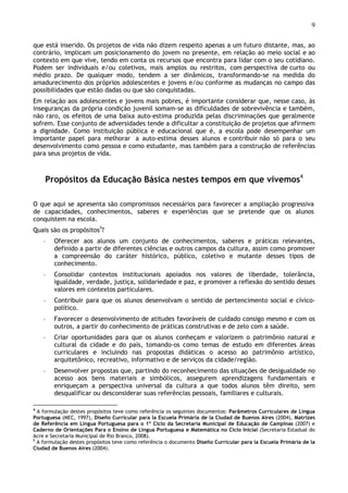 9
que está inserido. Os projetos de vida não dizem respeito apenas a um futuro distante, mas, ao
contrário, implicam um posicionamento do jovem no presente, em relação ao meio social e ao
contexto em que vive, tendo em conta os recursos que encontra para lidar com o seu cotidiano.
Podem ser individuais e/ou coletivos, mais amplos ou restritos, com perspectiva de curto ou
médio prazo. De qualquer modo, tendem a ser dinâmicos, transformando-se na medida do
amadurecimento dos próprios adolescentes e jovens e/ou conforme as mudanças no campo das
possibilidades que estão dadas ou que são conquistadas.
Em relação aos adolescentes e jovens mais pobres, é importante considerar que, nesse caso, às
inseguranças da própria condição juvenil somam-se as dificuldades de sobrevivência e também,
não raro, os efeitos de uma baixa auto-estima produzida pelas discriminações que geralmente
sofrem. Esse conjunto de adversidades tende a dificultar a constituição de projetos que afirmem
a dignidade. Como instituição pública e educacional que é, a escola pode desempenhar um
importante papel para melhorar a auto-estima desses alunos e contribuir não só para o seu
desenvolvimento como pessoa e como estudante, mas também para a construção de referências
para seus projetos de vida.
Propósitos da Educação Básica nestes tempos em que vivemos4
O que aqui se apresenta são compromissos necessários para favorecer a ampliação progressiva
de capacidades, conhecimentos, saberes e experiências que se pretende que os alunos
conquistem na escola.
Quais são os propósitos5
?
◦ Oferecer aos alunos um conjunto de conhecimentos, saberes e práticas relevantes,
definido a partir de diferentes ciências e outros campos da cultura, assim como promover
a compreensão do caráter histórico, público, coletivo e mutante desses tipos de
conhecimento.
◦ Consolidar contextos institucionais apoiados nos valores de liberdade, tolerância,
igualdade, verdade, justiça, solidariedade e paz, e promover a reflexão do sentido desses
valores em contextos particulares.
◦ Contribuir para que os alunos desenvolvam o sentido de pertencimento social e cívico-
político.
◦ Favorecer o desenvolvimento de atitudes favoráveis de cuidado consigo mesmo e com os
outros, a partir do conhecimento de práticas construtivas e de zelo com a saúde.
◦ Criar oportunidades para que os alunos conheçam e valorizem o patrimônio natural e
cultural da cidade e do país, tomando-os como temas de estudo em diferentes áreas
curriculares e incluindo nas propostas didáticas o acesso ao patrimônio artístico,
arquitetônico, recreativo, informativo e de serviços da cidade/região.
◦ Desenvolver propostas que, partindo do reconhecimento das situações de desigualdade no
acesso aos bens materiais e simbólicos, assegurem aprendizagens fundamentais e
enriqueçam a perspectiva universal da cultura a que todos alunos têm direito, sem
desqualificar ou desconsiderar suas referências pessoais, familiares e culturais.
4
A formulação destes propósitos teve como referência os seguintes documentos: Parâmetros Curriculares de Língua
Portuguesa (MEC, 1997), Diseño Curricular para la Escuela Primária de la Ciudad de Buenos Aires (2004), Matrizes
de Referência em Língua Portuguesa para o 1º Ciclo da Secretaria Municipal de Educação de Campinas (2007) e
Caderno de Orientações Para o Ensino de Língua Portuguesa e Matemática no Ciclo Inicial (Secretaria Estadual do
Acre e Secretaria Municipal de Rio Branco, 2008).
5
A formulação destes propósitos teve como referência o documento Diseño Curricular para la Escuela Primária de la
Ciudad de Buenos Aires (2004).
 
