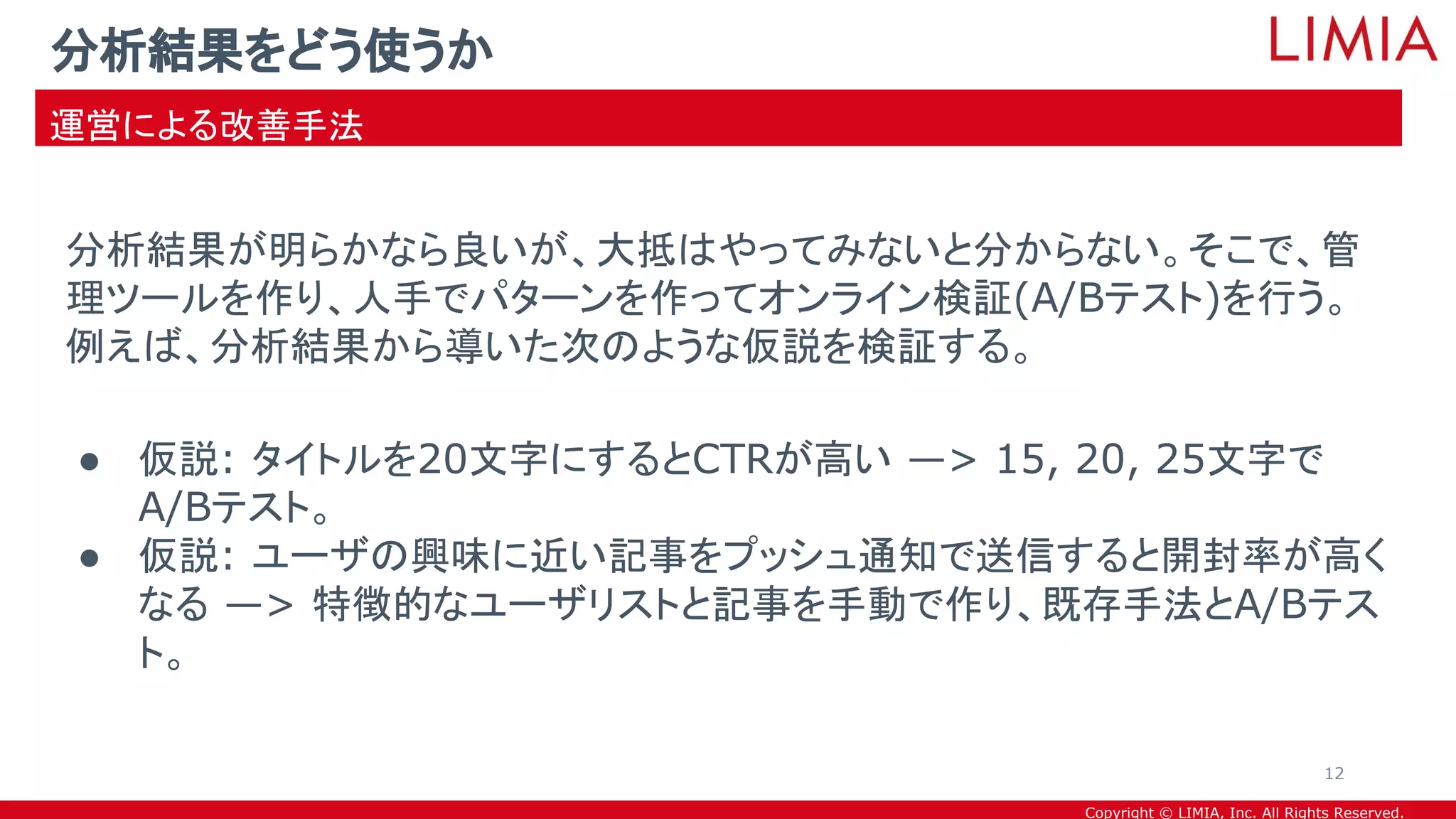Copyright © LIMIA, Inc. All Rights Reserved.
分析結果が明らかなら良いが、大抵はやってみないと分からない。そこで、管
理ツールを作り、人手でパターンを作ってオンライン検証(A/Bテスト)を行う。
例えば、分析結果から導いた次のような仮説を検証する。
● 仮説: タイトルを20文字にするとCTRが高い —> 15, 20, 25文字で
A/Bテスト。
● 仮説: ユーザの興味に近い記事をプッシュ通知で送信すると開封率が高く
なる —> 特徴的なユーザリストと記事を手動で作り、既存手法とA/Bテス
ト。
分析結果をどう使うか
運営による改善手法
12
 