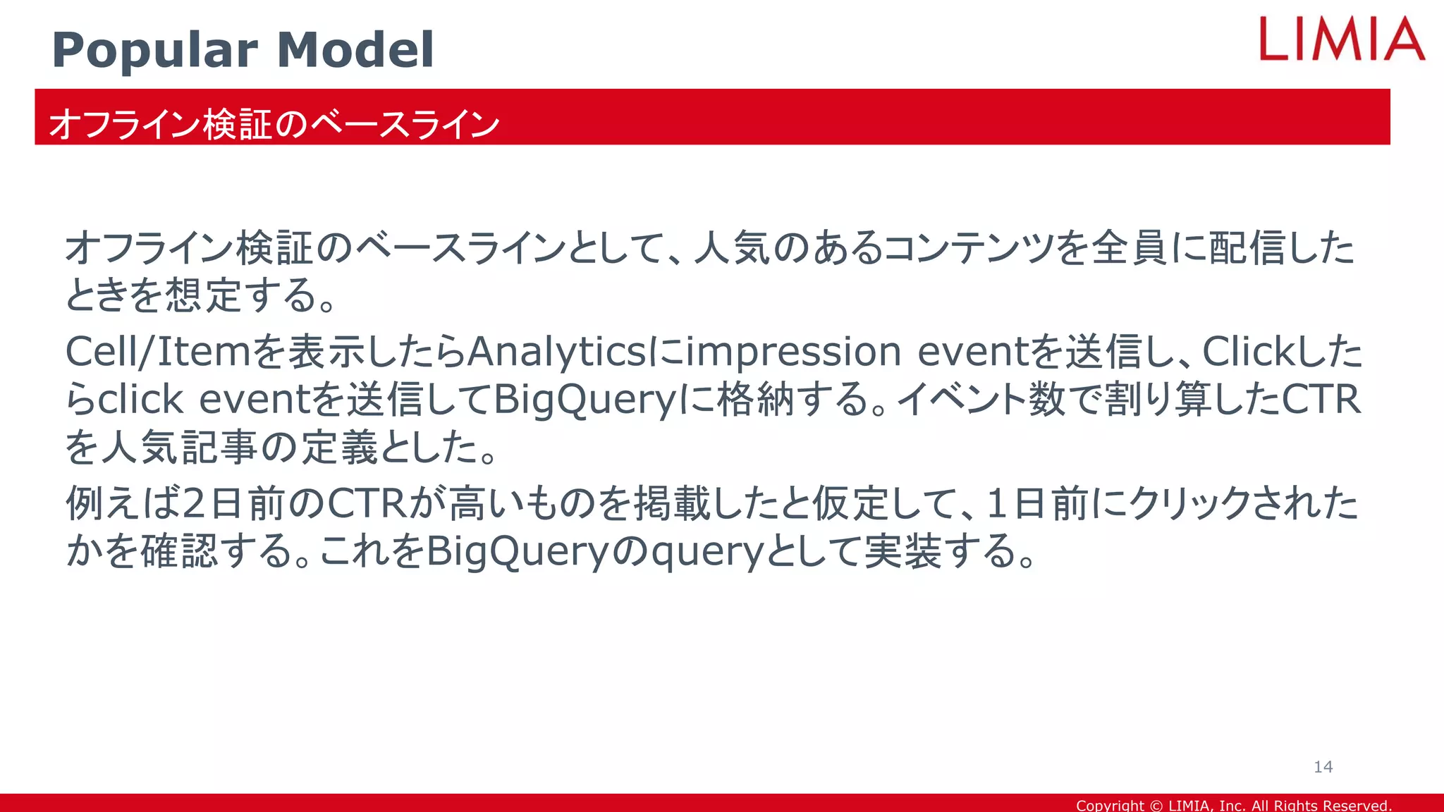 Copyright © LIMIA, Inc. All Rights Reserved.
オフライン検証のベースラインとして、人気のあるコンテンツを全員に配信した
ときを想定する。
Cell/Itemを表示したらAnalyticsにimpression eventを送信し、Clickした
らclick eventを送信してBigQueryに格納する。イベント数で割り算したCTR
を人気記事の定義とした。
例えば2日前のCTRが高いものを掲載したと仮定して、1日前にクリックされた
かを確認する。これをBigQueryのqueryとして実装する。
Popular Model
オフライン検証のベースライン
14
 