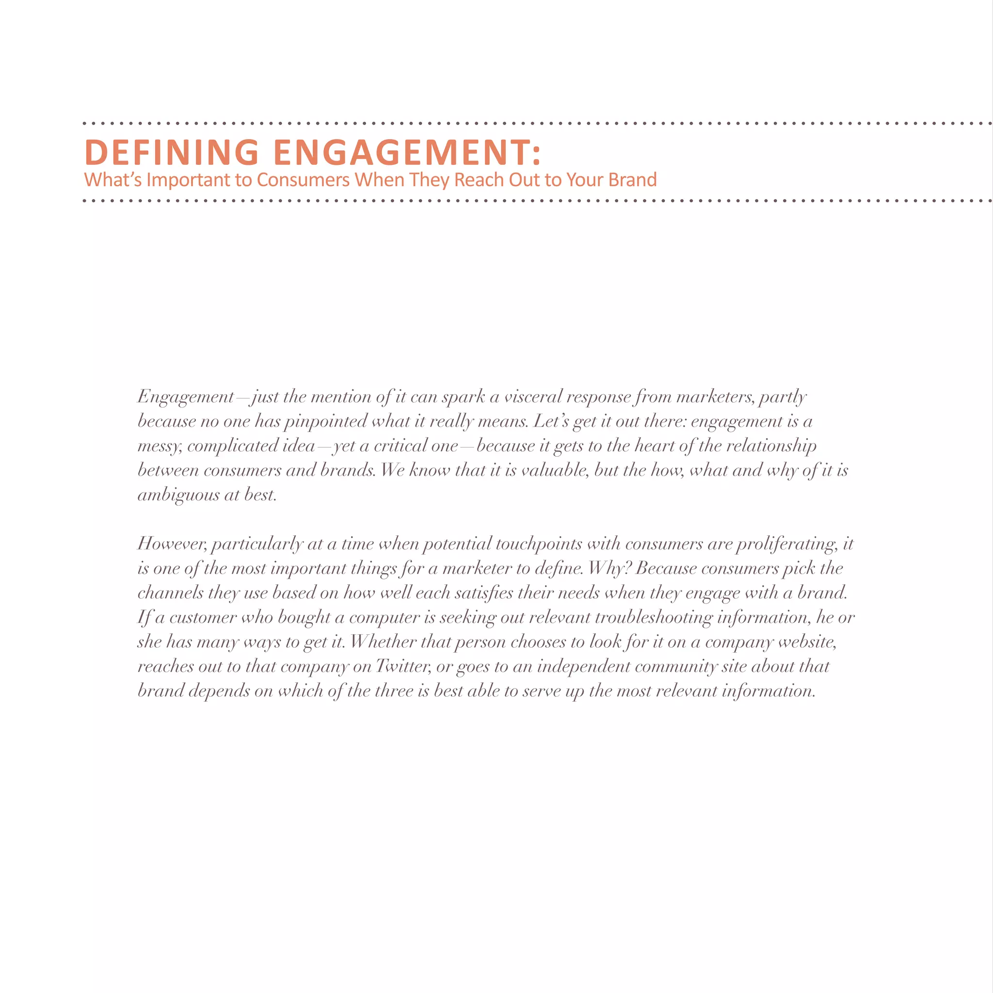 Engagement—just the mention of it can spark a visceral response from marketers, partly
because no one has pinpointed what it really means. Let’s get it out there: engagement is a
messy, complicated idea—yet a critical one—because it gets to the heart of the relationship
between consumers and brands.We know that it is valuable, but the how, what and why of it is
ambiguous at best.
However, particularly at a time when potential touchpoints with consumers are proliferating, it
is one of the most important things for a marketer to define.Why? Because consumers pick the
channels they use based on how well each satisfies their needs when they engage with a brand.
If a customer who bought a computer is seeking out relevant troubleshooting information, he or
she has many ways to get it.Whether that person chooses to look for it on a company website,
reaches out to that company onTwitter, or goes to an independent community site about that
brand depends on which of the three is best able to serve up the most relevant information.
DEFINING ENGAGEMENT:
What’s Important to Consumers When They Reach Out to Your Brand
 