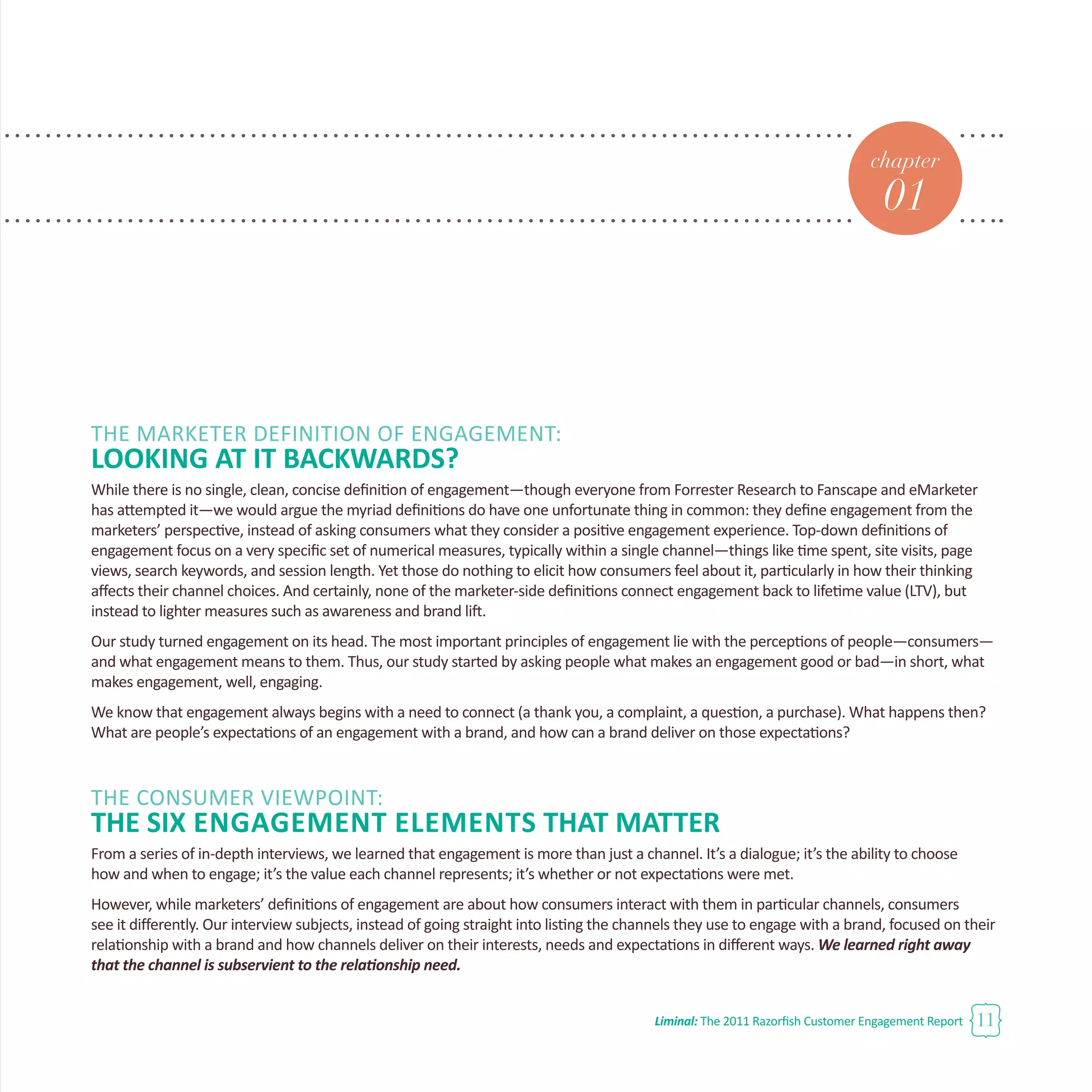 Liminal: The 2011 Razorfish Customer Engagement Report 11
chapter
01
THE MARKETER DEFINITION OF ENGAGEMENT:
LOOKING AT IT BACKWARDS?
While there is no single, clean, concise definition of engagement—though everyone from Forrester Research to Fanscape and eMarketer
has attempted it—we would argue the myriad definitions do have one unfortunate thing in common: they define engagement from the
marketers’ perspective, instead of asking consumers what they consider a positive engagement experience. Top-down definitions of
engagement focus on a very specific set of numerical measures, typically within a single channel—things like time spent, site visits, page
views, search keywords, and session length. Yet those do nothing to elicit how consumers feel about it, particularly in how their thinking
affects their channel choices. And certainly, none of the marketer-side definitions connect engagement back to lifetime value (LTV), but
instead to lighter measures such as awareness and brand lift.
Our study turned engagement on its head. The most important principles of engagement lie with the perceptions of people—consumers—
and what engagement means to them. Thus, our study started by asking people what makes an engagement good or bad—in short, what
makes engagement, well, engaging.
We know that engagement always begins with a need to connect (a thank you, a complaint, a question, a purchase). What happens then?
What are people’s expectations of an engagement with a brand, and how can a brand deliver on those expectations?
THE CONSUMER VIEWPOINT:
THE SIX Engagement Elements THAT MATTER
From a series of in-depth interviews, we learned that engagement is more than just a channel. It’s a dialogue; it’s the ability to choose
how and when to engage; it’s the value each channel represents; it’s whether or not expectations were met.
However, while marketers’ definitions of engagement are about how consumers interact with them in particular channels, consumers
see it differently. Our interview subjects, instead of going straight into listing the channels they use to engage with a brand, focused on their
relationship with a brand and how channels deliver on their interests, needs and expectations in different ways. We learned right away
that the channel is subservient to the relationship need.
 