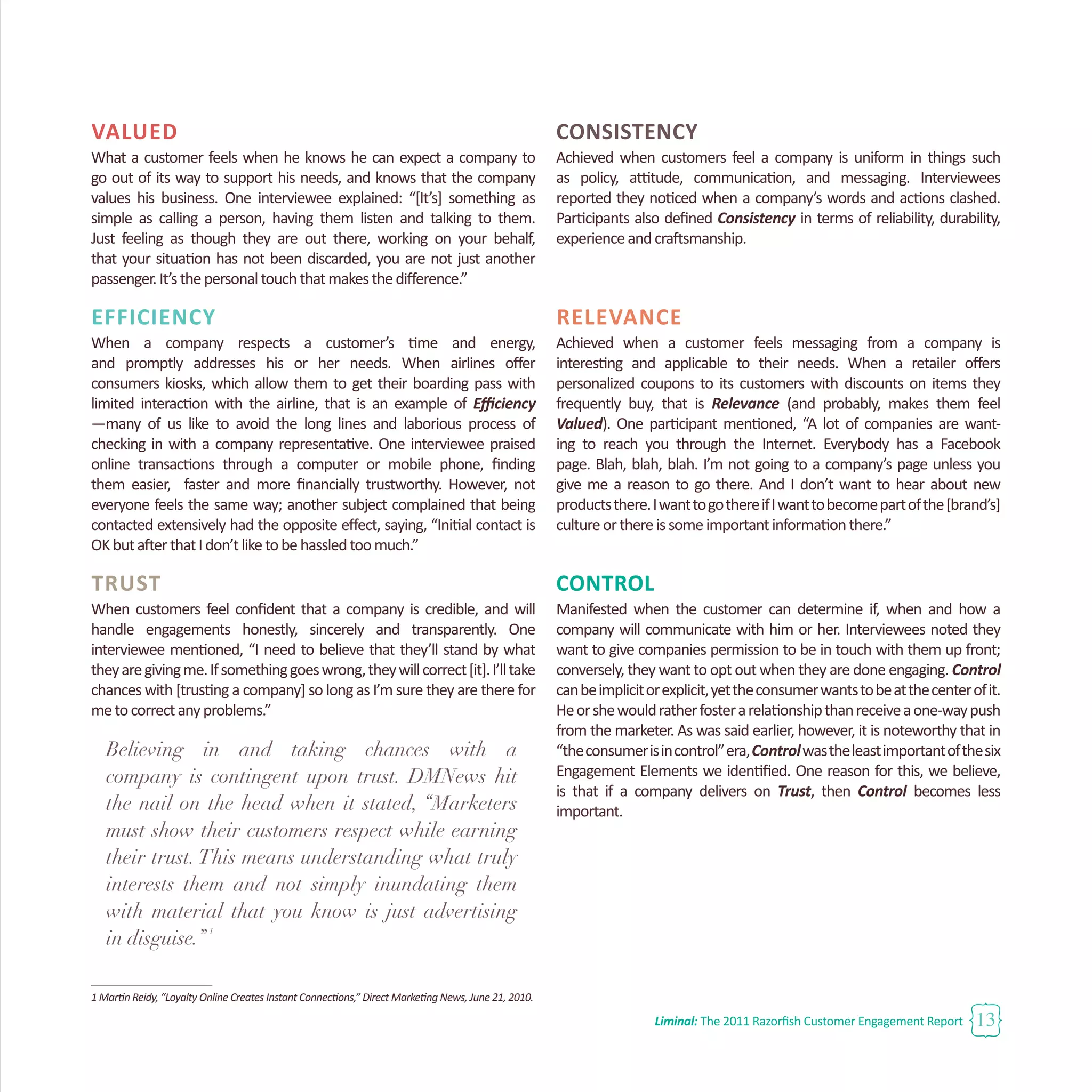 Liminal: The 2011 Razorfish Customer Engagement Report 13
Valued
What a customer feels when he knows he can expect a company to
go out of its way to support his needs, and knows that the company
values his business. One interviewee explained: “[It’s] something as
simple as calling a person, having them listen and talking to them.
Just feeling as though they are out there, working on your behalf,
that your situation has not been discarded, you are not just another
passenger.It’sthepersonaltouchthatmakesthedifference.”
Efficiency
When a company respects a customer’s time and energy,
and promptly addresses his or her needs. When airlines offer
consumers kiosks, which allow them to get their boarding pass with
limited interaction with the airline, that is an example of Efficiency
—many of us like to avoid the long lines and laborious process of
checking in with a company representative. One interviewee praised
online transactions through a computer or mobile phone, finding
them easier, faster and more financially trustworthy. However, not
everyone feels the same way; another subject complained that being
contacted extensively had the opposite effect, saying, “Initial contact is
OKbutafterthatIdon’tliketobehassledtoomuch.”
Trust
When customers feel confident that a company is credible, and will
handle engagements honestly, sincerely and transparently. One
interviewee mentioned, “I need to believe that they’ll stand by what
theyaregivingme.Ifsomethinggoeswrong,theywillcorrect[it].I’lltake
chances with [trusting a company] so long as I’m sure they are there for
metocorrectanyproblems.”
Believing in and taking chances with a
company is contingent upon trust. DMNews hit
the nail on the head when it stated, “Marketers
must show their customers respect while earning
their trust. This means understanding what truly
interests them and not simply inundating them
with material that you know is just advertising
in disguise.”
1
1 Martin Reidy, “Loyalty Online Creates Instant Connections,” Direct Marketing News, June 21, 2010.
CONSISTENCY
Achieved when customers feel a company is uniform in things such
as policy, attitude, communication, and messaging. Interviewees
reported they noticed when a company’s words and actions clashed.
Participants also defined Consistency in terms of reliability, durability,
experienceandcraftsmanship.
Relevance
Achieved when a customer feels messaging from a company is
interesting and applicable to their needs. When a retailer offers
personalized coupons to its customers with discounts on items they
frequently buy, that is Relevance (and probably, makes them feel
Valued). One participant mentioned, “A lot of companies are want-
ing to reach you through the Internet. Everybody has a Facebook
page. Blah, blah, blah. I’m not going to a company’s page unless you
give me a reason to go there. And I don’t want to hear about new
productsthere.IwanttogothereifIwanttobecomepartofthe[brand’s]
cultureorthereissomeimportantinformationthere.”
CONTROL
Manifested when the customer can determine if, when and how a
company will communicate with him or her. Interviewees noted they
want to give companies permission to be in touch with them up front;
conversely, they want to opt out when they are done engaging. Control
canbeimplicitorexplicit,yettheconsumerwantstobeatthecenterofit.
Heorshewouldratherfosterarelationshipthanreceiveaone-waypush
from the marketer. As was said earlier, however, it is noteworthy that in
“theconsumerisincontrol”era,Controlwastheleastimportantofthesix
Engagement Elements we identified. One reason for this, we believe,
is that if a company delivers on Trust, then Control becomes less
important.
 