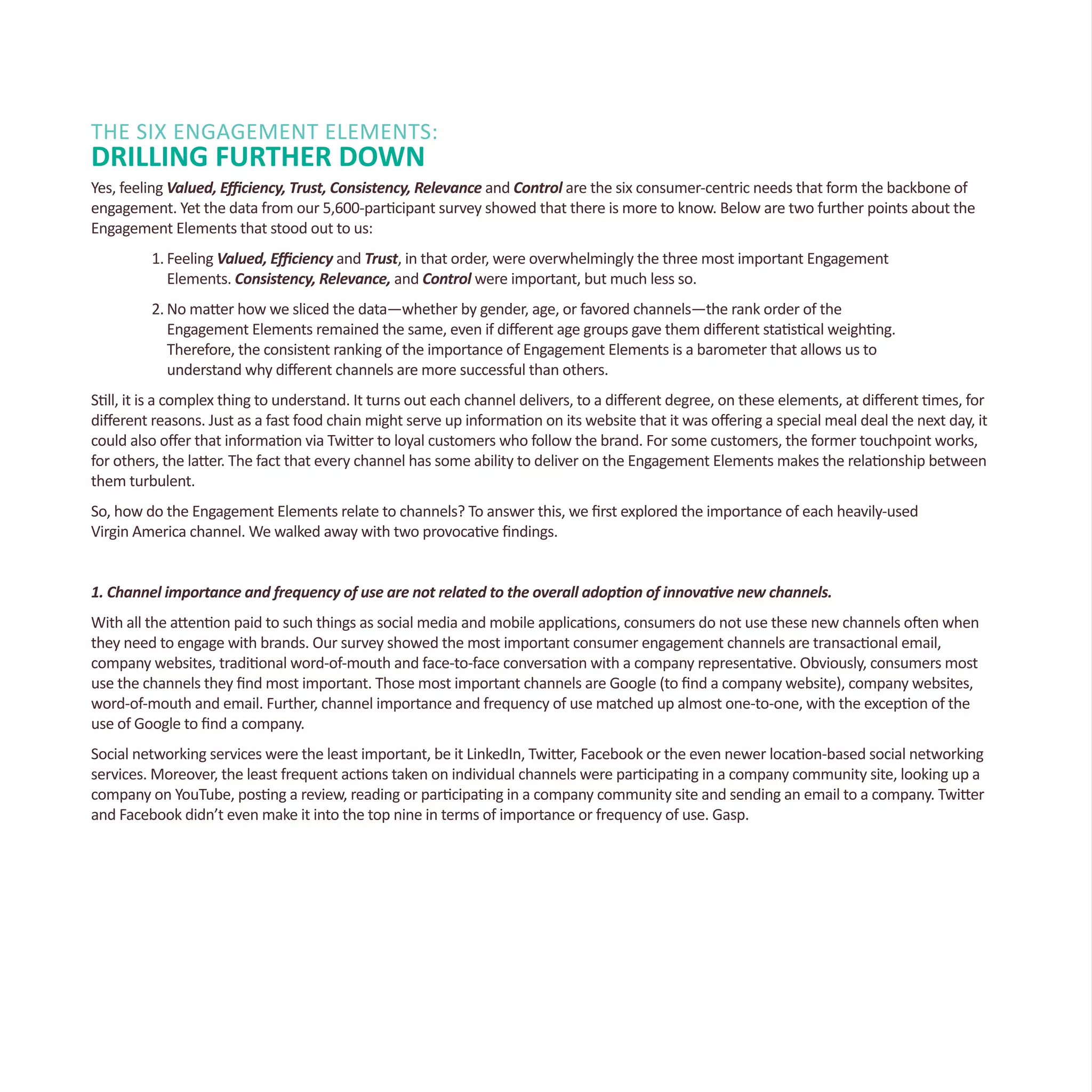 THE SIX Engagement Elements:
DRILLING FURTHER DOWN
Yes, feeling Valued, Efficiency, Trust, Consistency, Relevance and Control are the six consumer-centric needs that form the backbone of
engagement. Yet the data from our 5,600-participant survey showed that there is more to know. Below are two further points about the
Engagement Elements that stood out to us:
1.	Feeling Valued, Efficiency and Trust, in that order, were overwhelmingly the three most important Engagement
	 Elements. Consistency, Relevance, and Control were important, but much less so.
2.	No matter how we sliced the data—whether by gender, age, or favored channels—the rank order of the
	 Engagement Elements remained the same, even if different age groups gave them different statistical weighting.
	 Therefore, the consistent ranking of the importance of Engagement Elements is a barometer that allows us to
	 understand why different channels are more successful than others.
Still, it is a complex thing to understand. It turns out each channel delivers, to a different degree, on these elements, at different times, for
different reasons. Just as a fast food chain might serve up information on its website that it was offering a special meal deal the next day, it
could also offer that information via Twitter to loyal customers who follow the brand. For some customers, the former touchpoint works,
for others, the latter. The fact that every channel has some ability to deliver on the Engagement Elements makes the relationship between
them turbulent.
So, how do the Engagement Elements relate to channels? To answer this, we first explored the importance of each heavily-used
Virgin America channel. We walked away with two provocative findings.
1. Channel importance and frequency of use are not related to the overall adoption of innovative new channels.
With all the attention paid to such things as social media and mobile applications, consumers do not use these new channels often when
they need to engage with brands. Our survey showed the most important consumer engagement channels are transactional email,
company websites, traditional word-of-mouth and face-to-face conversation with a company representative. Obviously, consumers most
use the channels they find most important. Those most important channels are Google (to find a company website), company websites,
word-of-mouth and email. Further, channel importance and frequency of use matched up almost one-to-one, with the exception of the
use of Google to find a company.
Social networking services were the least important, be it LinkedIn, Twitter, Facebook or the even newer location-based social networking
services. Moreover, the least frequent actions taken on individual channels were participating in a company community site, looking up a
company on YouTube, posting a review, reading or participating in a company community site and sending an email to a company. Twitter
and Facebook didn’t even make it into the top nine in terms of importance or frequency of use. Gasp.
 