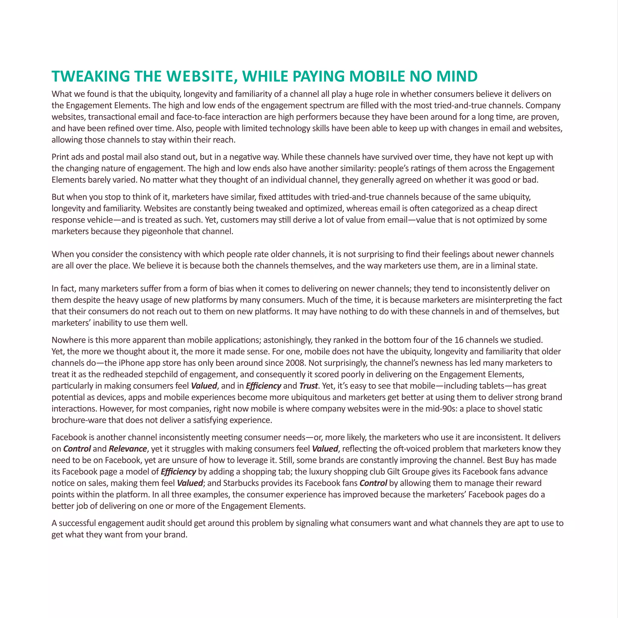 TWEAKING THE Website, WHILE PAYING MOBILE NO MIND
What we found is that the ubiquity, longevity and familiarity of a channel all play a huge role in whether consumers believe it delivers on
the Engagement Elements. The high and low ends of the engagement spectrum are filled with the most tried-and-true channels. Company
websites, transactional email and face-to-face interaction are high performers because they have been around for a long time, are proven,
and have been refined over time. Also, people with limited technology skills have been able to keep up with changes in email and websites,
allowing those channels to stay within their reach.
Print ads and postal mail also stand out, but in a negative way. While these channels have survived over time, they have not kept up with
the changing nature of engagement. The high and low ends also have another similarity: people’s ratings of them across the Engagement
Elements barely varied. No matter what they thought of an individual channel, they generally agreed on whether it was good or bad.
But when you stop to think of it, marketers have similar, fixed attitudes with tried-and-true channels because of the same ubiquity,
longevity and familiarity. Websites are constantly being tweaked and optimized, whereas email is often categorized as a cheap direct
response vehicle—and is treated as such. Yet, customers may still derive a lot of value from email—value that is not optimized by some
marketers because they pigeonhole that channel.
When you consider the consistency with which people rate older channels, it is not surprising to find their feelings about newer channels
are all over the place. We believe it is because both the channels themselves, and the way marketers use them, are in a liminal state.
In fact, many marketers suffer from a form of bias when it comes to delivering on newer channels; they tend to inconsistently deliver on
them despite the heavy usage of new platforms by many consumers. Much of the time, it is because marketers are misinterpreting the fact
that their consumers do not reach out to them on new platforms. It may have nothing to do with these channels in and of themselves, but
marketers’ inability to use them well.
Nowhere is this more apparent than mobile applications; astonishingly, they ranked in the bottom four of the 16 channels we studied.
Yet, the more we thought about it, the more it made sense. For one, mobile does not have the ubiquity, longevity and familiarity that older
channels do—the iPhone app store has only been around since 2008. Not surprisingly, the channel’s newness has led many marketers to
treat it as the redheaded stepchild of engagement, and consequently it scored poorly in delivering on the Engagement Elements,
particularly in making consumers feel Valued, and in Efficiency and Trust. Yet, it’s easy to see that mobile—including tablets—has great
potential as devices, apps and mobile experiences become more ubiquitous and marketers get better at using them to deliver strong brand
interactions. However, for most companies, right now mobile is where company websites were in the mid-90s: a place to shovel static
brochure-ware that does not deliver a satisfying experience.
Facebook is another channel inconsistently meeting consumer needs—or, more likely, the marketers who use it are inconsistent. It delivers
on Control and Relevance, yet it struggles with making consumers feel Valued, reflecting the oft-voiced problem that marketers know they
need to be on Facebook, yet are unsure of how to leverage it. Still, some brands are constantly improving the channel. Best Buy has made
its Facebook page a model of Efficiency by adding a shopping tab; the luxury shopping club Gilt Groupe gives its Facebook fans advance
notice on sales, making them feel Valued; and Starbucks provides its Facebook fans Control by allowing them to manage their reward
points within the platform. In all three examples, the consumer experience has improved because the marketers’ Facebook pages do a
better job of delivering on one or more of the Engagement Elements.
A successful engagement audit should get around this problem by signaling what consumers want and what channels they are apt to use to
get what they want from your brand.
 
