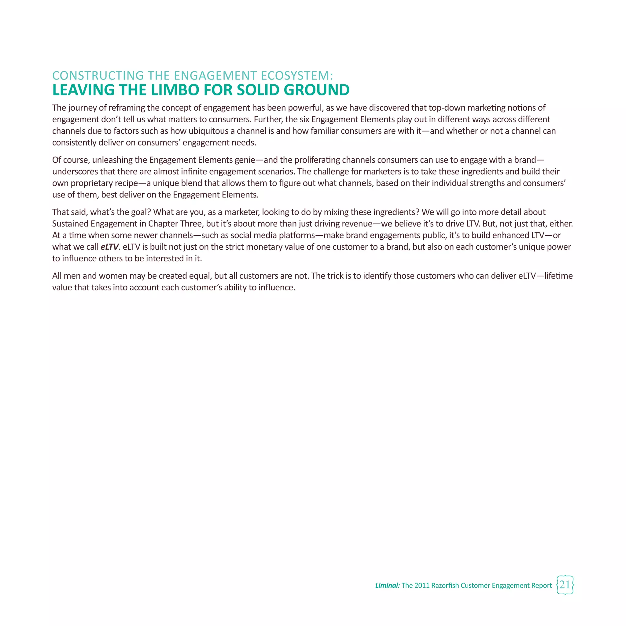 Liminal: The 2011 Razorfish Customer Engagement Report 21
CONSTRUCTING THE ENGAGEMENT ECOSYSTEM:
LEAVING THE LIMBO FOR SOLID GROUND
The journey of reframing the concept of engagement has been powerful, as we have discovered that top-down marketing notions of
engagement don’t tell us what matters to consumers. Further, the six Engagement Elements play out in different ways across different
channels due to factors such as how ubiquitous a channel is and how familiar consumers are with it—and whether or not a channel can
consistently deliver on consumers’ engagement needs.
Of course, unleashing the Engagement Elements genie—and the proliferating channels consumers can use to engage with a brand—
underscores that there are almost infinite engagement scenarios. The challenge for marketers is to take these ingredients and build their
own proprietary recipe—a unique blend that allows them to figure out what channels, based on their individual strengths and consumers’
use of them, best deliver on the Engagement Elements.
That said, what’s the goal? What are you, as a marketer, looking to do by mixing these ingredients? We will go into more detail about
Sustained Engagement in Chapter Three, but it’s about more than just driving revenue—we believe it’s to drive LTV. But, not just that, either.
At a time when some newer channels—such as social media platforms—make brand engagements public, it’s to build enhanced LTV—or
what we call eLTV. eLTV is built not just on the strict monetary value of one customer to a brand, but also on each customer’s unique power
to influence others to be interested in it.
All men and women may be created equal, but all customers are not. The trick is to identify those customers who can deliver eLTV—lifetime
value that takes into account each customer’s ability to influence.
 
