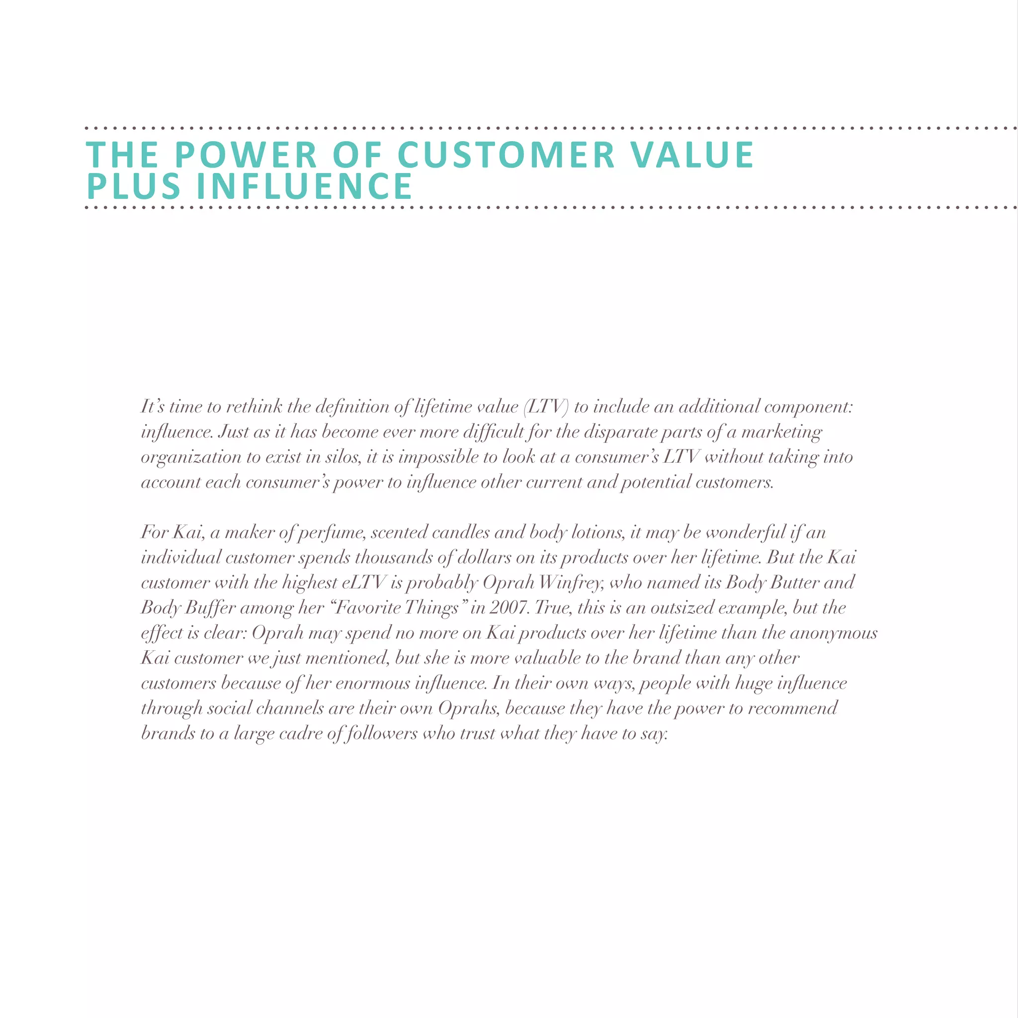 It’s time to rethink the definition of lifetime value (LTV) to include an additional component:
influence. Just as it has become ever more difficult for the disparate parts of a marketing
organization to exist in silos, it is impossible to look at a consumer’s LTV without taking into
account each consumer’s power to influence other current and potential customers.
For Kai, a maker of perfume, scented candles and body lotions, it may be wonderful if an
individual customer spends thousands of dollars on its products over her lifetime. But the Kai
customer with the highest eLTV is probably OprahWinfrey, who named its Body Butter and
Body Buffer among her “FavoriteThings” in 2007.True, this is an outsized example, but the
effect is clear: Oprah may spend no more on Kai products over her lifetime than the anonymous
Kai customer we just mentioned, but she is more valuable to the brand than any other
customers because of her enormous influence. In their own ways, people with huge influence
through social channels are their own Oprahs, because they have the power to recommend
brands to a large cadre of followers who trust what they have to say.
THE POWER of Customer Value
Plus Influence
 