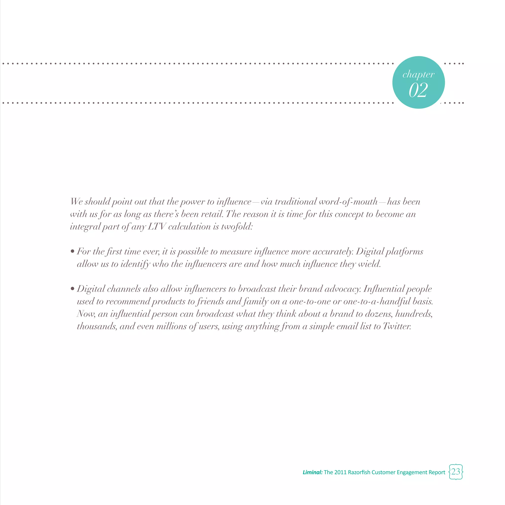 Liminal: The 2011 Razorfish Customer Engagement Report 23
We should point out that the power to influence—via traditional word-of-mouth—has been
with us for as long as there’s been retail.The reason it is time for this concept to become an
integral part of any LTV calculation is twofold:
•	For the first time ever, it is possible to measure influence more accurately. Digital platforms 		
	 allow us to identify who the influencers are and how much influence they wield.
•	Digital channels also allow influencers to broadcast their brand advocacy. Influential people 		
	 used to recommend products to friends and family on a one-to-one or one-to-a-handful basis. 	
	 Now, an influential person can broadcast what they think about a brand to dozens, hundreds, 	
	 thousands, and even millions of users, using anything from a simple email list toTwitter.
chapter
02
 