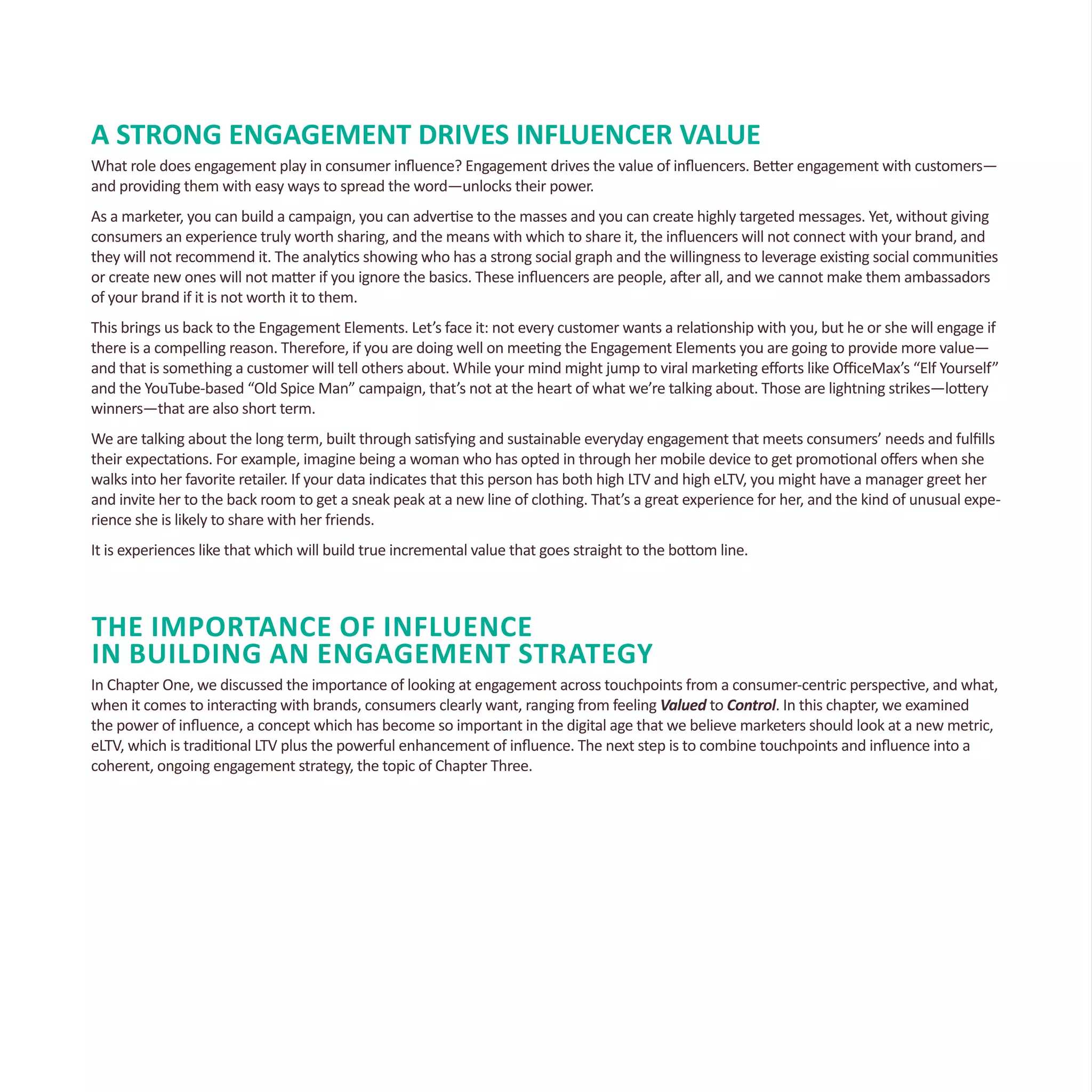 A STRONG ENGAGEMENT DRIVES INFLUENCER VALUE
What role does engagement play in consumer influence? Engagement drives the value of influencers. Better engagement with customers—
and providing them with easy ways to spread the word—unlocks their power.
As a marketer, you can build a campaign, you can advertise to the masses and you can create highly targeted messages. Yet, without giving
consumers an experience truly worth sharing, and the means with which to share it, the influencers will not connect with your brand, and
they will not recommend it. The analytics showing who has a strong social graph and the willingness to leverage existing social communities
or create new ones will not matter if you ignore the basics. These influencers are people, after all, and we cannot make them ambassadors
of your brand if it is not worth it to them.
This brings us back to the Engagement Elements. Let’s face it: not every customer wants a relationship with you, but he or she will engage if
there is a compelling reason. Therefore, if you are doing well on meeting the Engagement Elements you are going to provide more value—
and that is something a customer will tell others about. While your mind might jump to viral marketing efforts like OfficeMax’s “Elf Yourself”
and the YouTube-based “Old Spice Man” campaign, that’s not at the heart of what we’re talking about. Those are lightning strikes—lottery
winners—that are also short term.
We are talking about the long term, built through satisfying and sustainable everyday engagement that meets consumers’ needs and fulfills
their expectations. For example, imagine being a woman who has opted in through her mobile device to get promotional offers when she
walks into her favorite retailer. If your data indicates that this person has both high LTV and high eLTV, you might have a manager greet her
and invite her to the back room to get a sneak peak at a new line of clothing. That’s a great experience for her, and the kind of unusual expe-
rience she is likely to share with her friends.
It is experiences like that which will build true incremental value that goes straight to the bottom line.
The Importance of Influence
in Building an Engagement Strategy
In Chapter One, we discussed the importance of looking at engagement across touchpoints from a consumer-centric perspective, and what,
when it comes to interacting with brands, consumers clearly want, ranging from feeling Valued to Control. In this chapter, we examined
the power of influence, a concept which has become so important in the digital age that we believe marketers should look at a new metric,
eLTV, which is traditional LTV plus the powerful enhancement of influence. The next step is to combine touchpoints and influence into a
coherent, ongoing engagement strategy, the topic of Chapter Three.
 