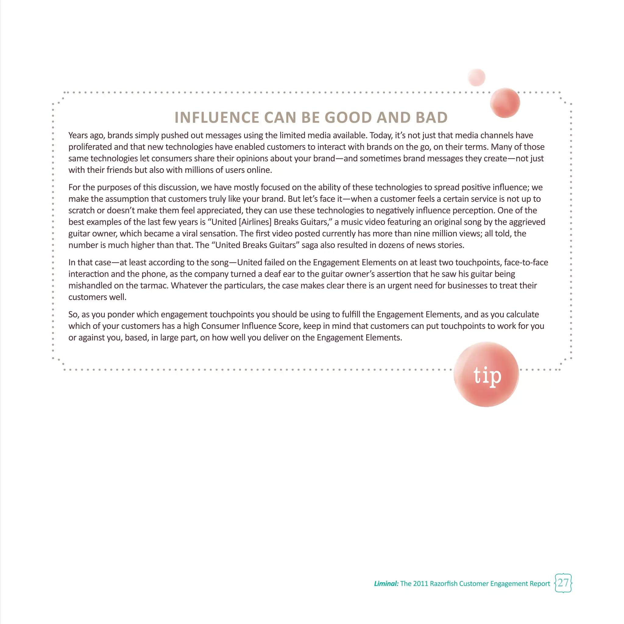Liminal: The 2011 Razorfish Customer Engagement Report 27
Influence Can Be Good and Bad
Years ago, brands simply pushed out messages using the limited media available. Today, it’s not just that media channels have
proliferated and that new technologies have enabled customers to interact with brands on the go, on their terms. Many of those
same technologies let consumers share their opinions about your brand—and sometimes brand messages they create—not just
with their friends but also with millions of users online.
For the purposes of this discussion, we have mostly focused on the ability of these technologies to spread positive influence; we
make the assumption that customers truly like your brand. But let’s face it—when a customer feels a certain service is not up to
scratch or doesn’t make them feel appreciated, they can use these technologies to negatively influence perception. One of the
best examples of the last few years is “United [Airlines] Breaks Guitars,” a music video featuring an original song by the aggrieved
guitar owner, which became a viral sensation. The first video posted currently has more than nine million views; all told, the
number is much higher than that. The “United Breaks Guitars” saga also resulted in dozens of news stories.
In that case—at least according to the song—United failed on the Engagement Elements on at least two touchpoints, face-to-face
interaction and the phone, as the company turned a deaf ear to the guitar owner’s assertion that he saw his guitar being
mishandled on the tarmac. Whatever the particulars, the case makes clear there is an urgent need for businesses to treat their
customers well.
So, as you ponder which engagement touchpoints you should be using to fulfill the Engagement Elements, and as you calculate
which of your customers has a high Consumer Influence Score, keep in mind that customers can put touchpoints to work for you
or against you, based, in large part, on how well you deliver on the Engagement Elements.
tip
 