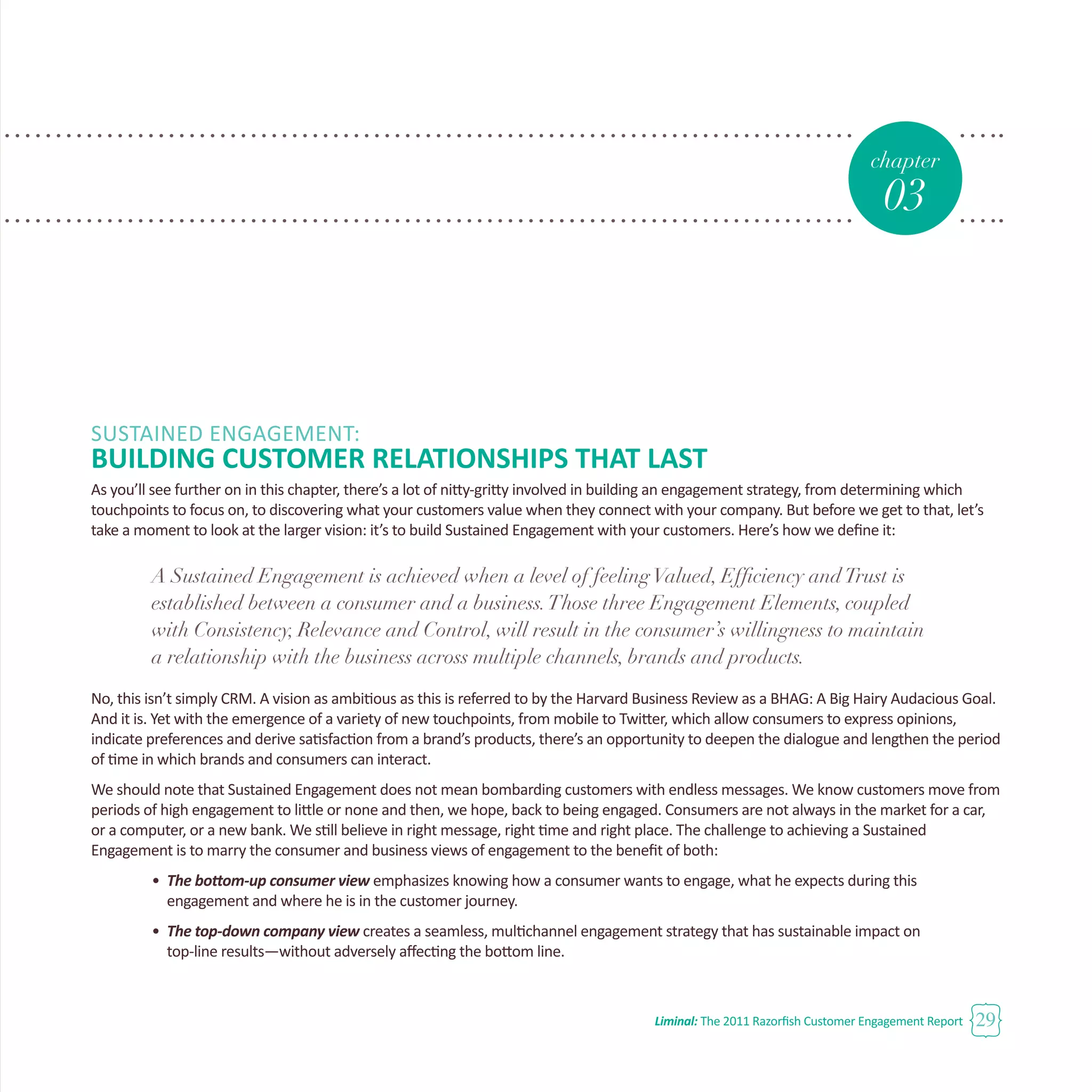 Liminal: The 2011 Razorfish Customer Engagement Report 29
chapter
03
SUSTAINED ENGAGEMENT:
BUILDING CUSTOMER RELATIONSHIPS THAT LAST
As you’ll see further on in this chapter, there’s a lot of nitty-gritty involved in building an engagement strategy, from determining which
touchpoints to focus on, to discovering what your customers value when they connect with your company. But before we get to that, let’s
take a moment to look at the larger vision: it’s to build Sustained Engagement with your customers. Here’s how we define it:
A Sustained Engagement is achieved when a level of feelingValued, Efficiency andTrust is
established between a consumer and a business.Those three Engagement Elements, coupled
with Consistency, Relevance and Control, will result in the consumer’s willingness to maintain
a relationship with the business across multiple channels, brands and products.
No, this isn’t simply CRM. A vision as ambitious as this is referred to by the Harvard Business Review as a BHAG: A Big Hairy Audacious Goal.
And it is. Yet with the emergence of a variety of new touchpoints, from mobile to Twitter, which allow consumers to express opinions,
indicate preferences and derive satisfaction from a brand’s products, there’s an opportunity to deepen the dialogue and lengthen the period
of time in which brands and consumers can interact.
We should note that Sustained Engagement does not mean bombarding customers with endless messages. We know customers move from
periods of high engagement to little or none and then, we hope, back to being engaged. Consumers are not always in the market for a car,
or a computer, or a new bank. We still believe in right message, right time and right place. The challenge to achieving a Sustained
Engagement is to marry the consumer and business views of engagement to the benefit of both:
•	 The bottom-up consumer view emphasizes knowing how a consumer wants to engage, what he expects during this 		
	 engagement and where he is in the customer journey.
•	 The top-down company view creates a seamless, multichannel engagement strategy that has sustainable impact on 		
	 top-line results—without adversely affecting the bottom line.
 