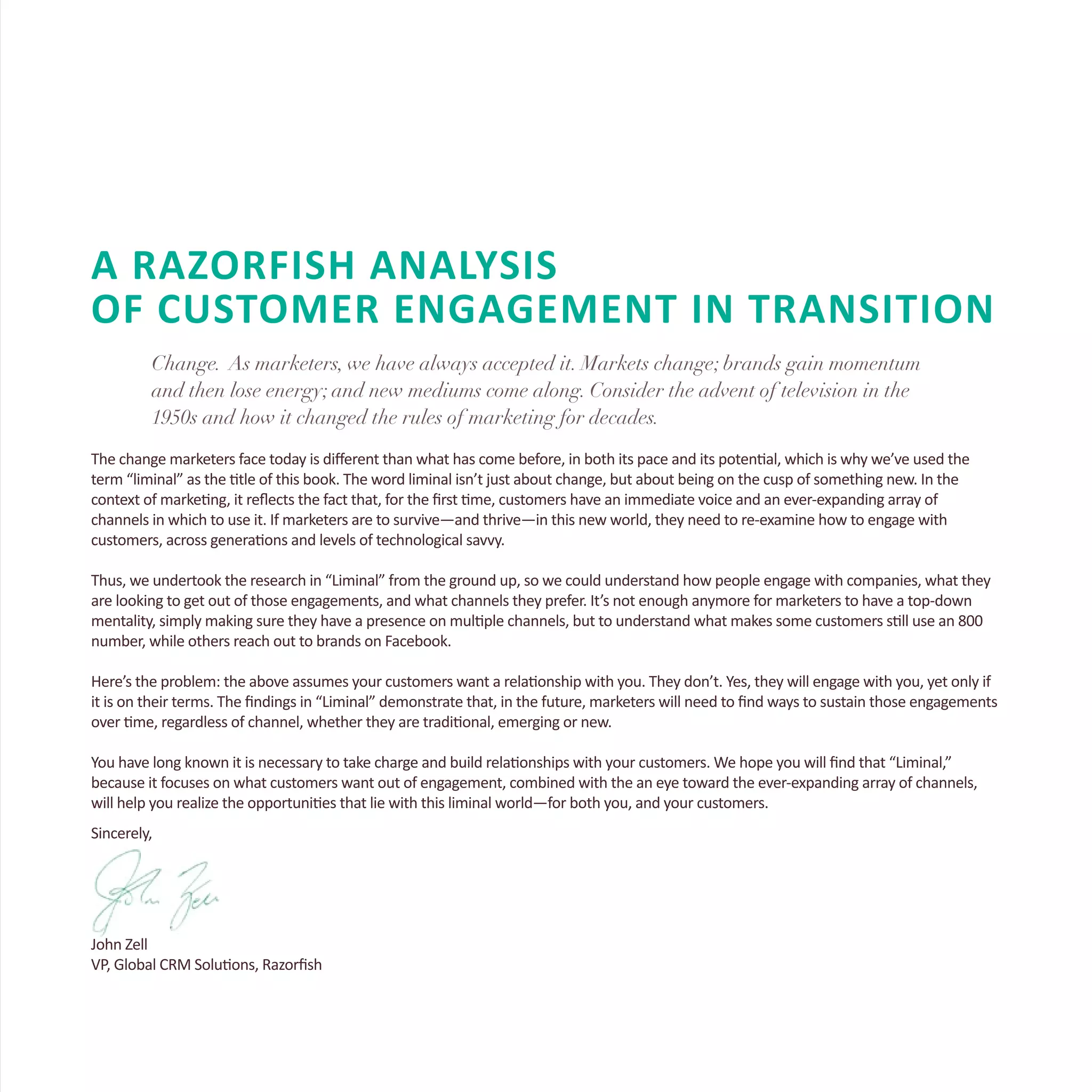 A RAZORFISH ANALYSIS
OF CUSTOMER ENGAGEMENT IN TRANSITION
Change. As marketers, we have always accepted it. Markets change; brands gain momentum
and then lose energy; and new mediums come along. Consider the advent of television in the
1950s and how it changed the rules of marketing for decades.
The change marketers face today is different than what has come before, in both its pace and its potential, which is why we’ve used the
term “liminal” as the title of this book. The word liminal isn’t just about change, but about being on the cusp of something new. In the
context of marketing, it reflects the fact that, for the first time, customers have an immediate voice and an ever-expanding array of
channels in which to use it. If marketers are to survive—and thrive—in this new world, they need to re-examine how to engage with
customers, across generations and levels of technological savvy.
Thus, we undertook the research in “Liminal” from the ground up, so we could understand how people engage with companies, what they
are looking to get out of those engagements, and what channels they prefer. It’s not enough anymore for marketers to have a top-down
mentality, simply making sure they have a presence on multiple channels, but to understand what makes some customers still use an 800
number, while others reach out to brands on Facebook.
Here’s the problem: the above assumes your customers want a relationship with you. They don’t. Yes, they will engage with you, yet only if
it is on their terms. The findings in “Liminal” demonstrate that, in the future, marketers will need to find ways to sustain those engagements
over time, regardless of channel, whether they are traditional, emerging or new.
You have long known it is necessary to take charge and build relationships with your customers. We hope you will find that “Liminal,”
because it focuses on what customers want out of engagement, combined with the an eye toward the ever-expanding array of channels,
will help you realize the opportunities that lie with this liminal world—for both you, and your customers.
Sincerely,
John Zell
VP, Global CRM Solutions, Razorfish
 