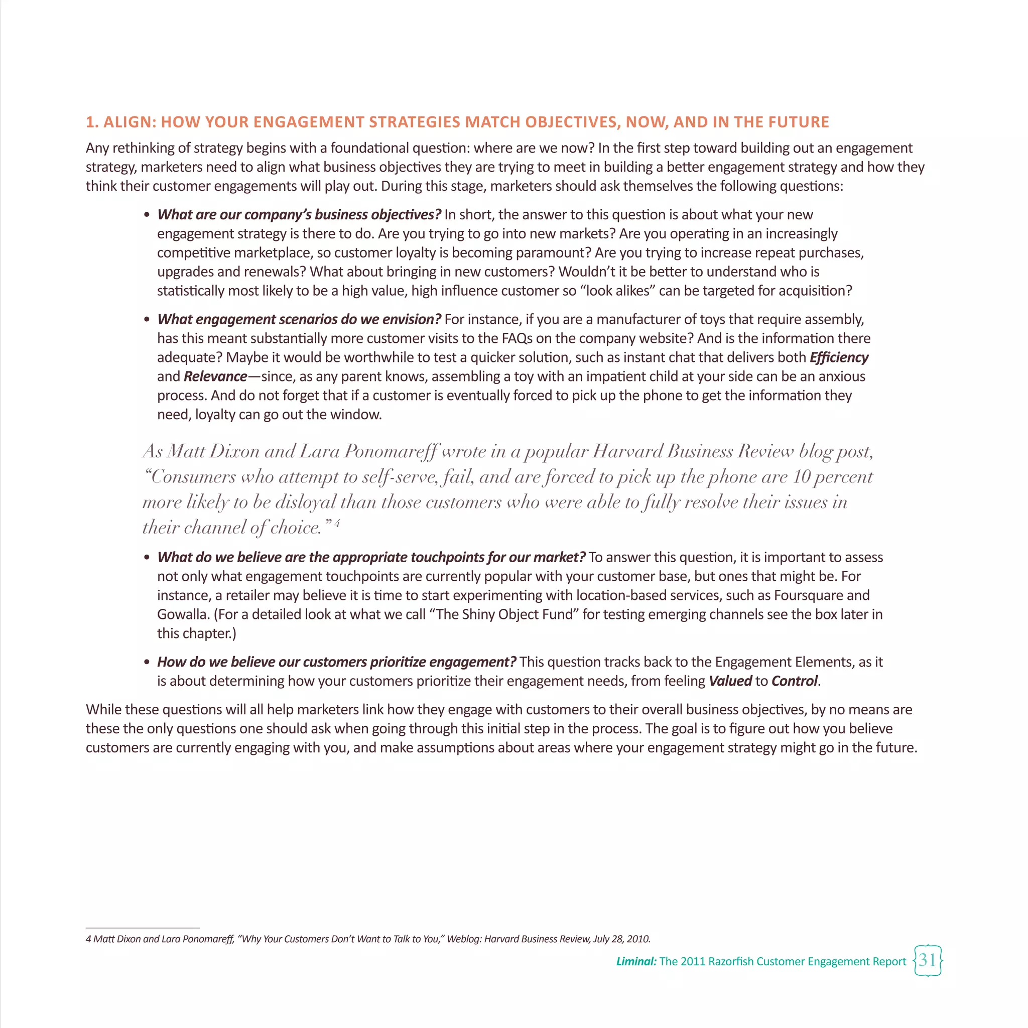Liminal: The 2011 Razorfish Customer Engagement Report 31
1. Align: How Your Engagement Strategies Match Objectives, Now, and in the Future
Any rethinking of strategy begins with a foundational question: where are we now? In the first step toward building out an engagement
strategy, marketers need to align what business objectives they are trying to meet in building a better engagement strategy and how they
think their customer engagements will play out. During this stage, marketers should ask themselves the following questions:
•	 What are our company’s business objectives? In short, the answer to this question is about what your new
	 engagement strategy is there to do. Are you trying to go into new markets? Are you operating in an increasingly
	 competitive marketplace, so customer loyalty is becoming paramount? Are you trying to increase repeat purchases,
	 upgrades and renewals? What about bringing in new customers? Wouldn’t it be better to understand who is
	 statistically most likely to be a high value, high influence customer so “look alikes” can be targeted for acquisition?
•	 What engagement scenarios do we envision? For instance, if you are a manufacturer of toys that require assembly, 		
	 has this meant substantially more customer visits to the FAQs on the company website? And is the information there
	 adequate? Maybe it would be worthwhile to test a quicker solution, such as instant chat that delivers both Efficiency 		
	 and Relevance—since, as any parent knows, assembling a toy with an impatient child at your side can be an anxious
	 process. And do not forget that if a customer is eventually forced to pick up the phone to get the information they 		
	 need, loyalty can go out the window.
As Matt Dixon and Lara Ponomareff wrote in a popular Harvard Business Review blog post,
“Consumers who attempt to self-serve, fail, and are forced to pick up the phone are 10 percent
more likely to be disloyal than those customers who were able to fully resolve their issues in
their channel of choice.” 4
•	 What do we believe are the appropriate touchpoints for our market? To answer this question, it is important to assess 	
	 not only what engagement touchpoints are currently popular with your customer base, but ones that might be. For 		
	 instance, a retailer may believe it is time to start experimenting with location-based services, such as Foursquare and 		
	 Gowalla. (For a detailed look at what we call “The Shiny Object Fund” for testing emerging channels see the box later in 	
	 this chapter.)
•	 How do we believe our customers prioritize engagement? This question tracks back to the Engagement Elements, as it 	
	 is about determining how your customers prioritize their engagement needs, from feeling Valued to Control.
While these questions will all help marketers link how they engage with customers to their overall business objectives, by no means are
these the only questions one should ask when going through this initial step in the process. The goal is to figure out how you believe
customers are currently engaging with you, and make assumptions about areas where your engagement strategy might go in the future.
4 Matt Dixon and Lara Ponomareff, “Why Your Customers Don’t Want to Talk to You,” Weblog: Harvard Business Review, July 28, 2010.
 