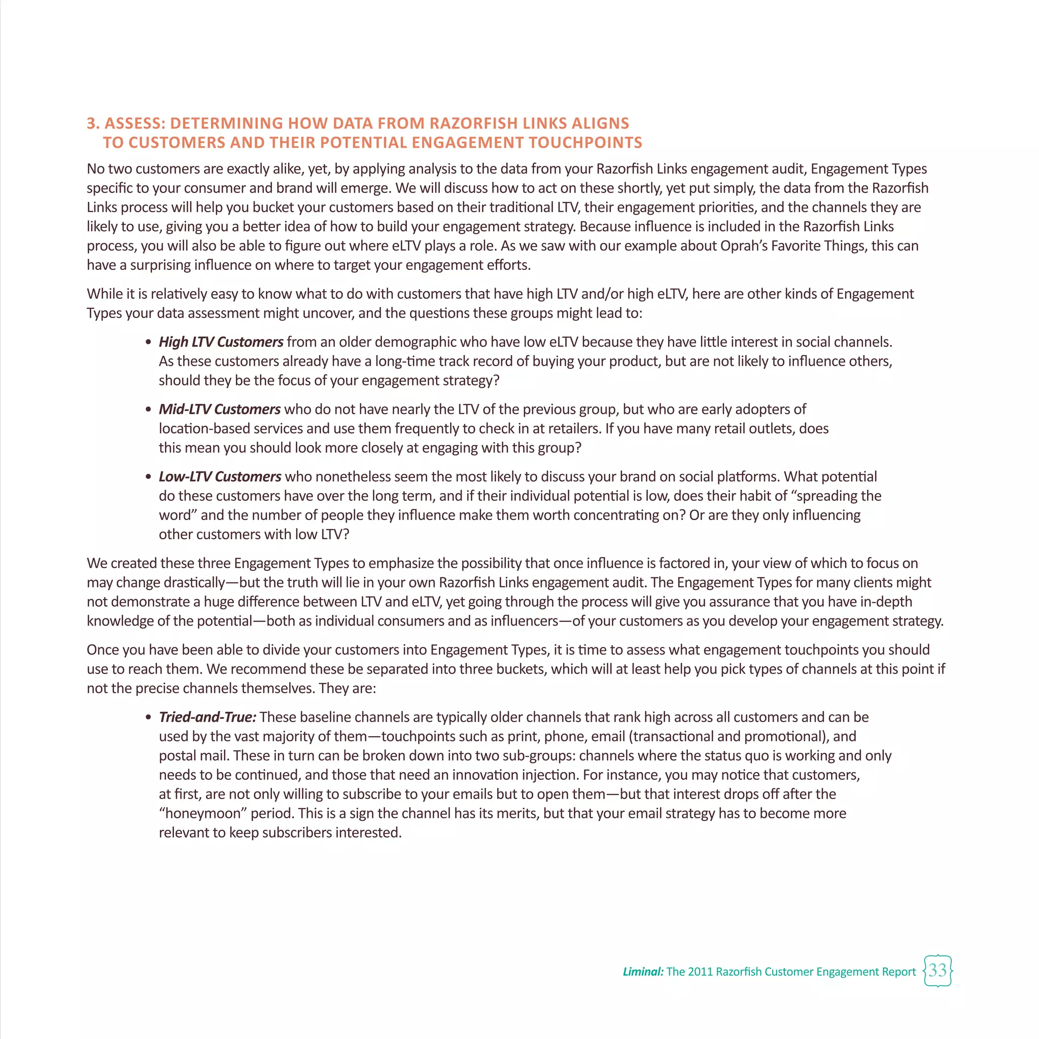 Liminal: The 2011 Razorfish Customer Engagement Report 33
3. Assess: Determining How Data from Razorfish Links Aligns
to Customers and Their Potential Engagement Touchpoints
No two customers are exactly alike, yet, by applying analysis to the data from your Razorfish Links engagement audit, Engagement Types
specific to your consumer and brand will emerge. We will discuss how to act on these shortly, yet put simply, the data from the Razorfish
Links process will help you bucket your customers based on their traditional LTV, their engagement priorities, and the channels they are
likely to use, giving you a better idea of how to build your engagement strategy. Because influence is included in the Razorfish Links
process, you will also be able to figure out where eLTV plays a role. As we saw with our example about Oprah’s Favorite Things, this can
have a surprising influence on where to target your engagement efforts.
While it is relatively easy to know what to do with customers that have high LTV and/or high eLTV, here are other kinds of Engagement
Types your data assessment might uncover, and the questions these groups might lead to:
•	 High LTV Customers from an older demographic who have low eLTV because they have little interest in social channels. 	
	 As these customers already have a long-time track record of buying your product, but are not likely to influence others, 	
	 should they be the focus of your engagement strategy?
•	 Mid-LTV Customers who do not have nearly the LTV of the previous group, but who are early adopters of
	 location-based services and use them frequently to check in at retailers. If you have many retail outlets, does
	 this mean you should look more closely at engaging with this group?
•	 Low-LTV Customers who nonetheless seem the most likely to discuss your brand on social platforms. What potential 		
	 do these customers have over the long term, and if their individual potential is low, does their habit of “spreading the
	 word” and the number of people they influence make them worth concentrating on? Or are they only influencing 		
	 other customers with low LTV?
We created these three Engagement Types to emphasize the possibility that once influence is factored in, your view of which to focus on
may change drastically—but the truth will lie in your own Razorfish Links engagement audit. The Engagement Types for many clients might
not demonstrate a huge difference between LTV and eLTV, yet going through the process will give you assurance that you have in-depth
knowledge of the potential—both as individual consumers and as influencers—of your customers as you develop your engagement strategy.
Once you have been able to divide your customers into Engagement Types, it is time to assess what engagement touchpoints you should
use to reach them. We recommend these be separated into three buckets, which will at least help you pick types of channels at this point if
not the precise channels themselves. They are:
•	 Tried-and-True: These baseline channels are typically older channels that rank high across all customers and can be
	 used by the vast majority of them—touchpoints such as print, phone, email (transactional and promotional), and
	 postal mail. These in turn can be broken down into two sub-groups: channels where the status quo is working and only 	
	 needs to be continued, and those that need an innovation injection. For instance, you may notice that customers, 		
	 at first, are not only willing to subscribe to your emails but to open them—but that interest drops off after the
	 “honeymoon” period. This is a sign the channel has its merits, but that your email strategy has to become more
	 relevant to keep subscribers interested.
 