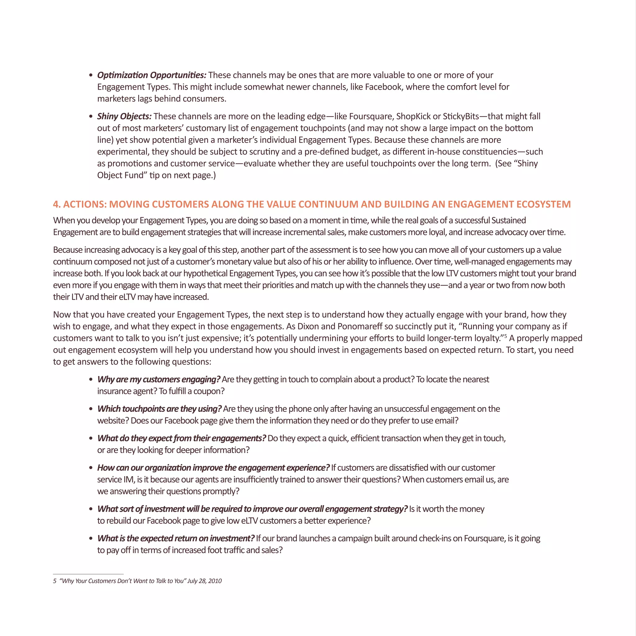 •	 Optimization Opportunities: These channels may be ones that are more valuable to one or more of your
	 Engagement Types. This might include somewhat newer channels, like Facebook, where the comfort level for
	 marketers lags behind consumers.
•	 Shiny Objects: These channels are more on the leading edge—like Foursquare, ShopKick or StickyBits—that might fall
	 out of most marketers’ customary list of engagement touchpoints (and may not show a large impact on the bottom
	 line) yet show potential given a marketer’s individual Engagement Types. Because these channels are more
	 experimental, they should be subject to scrutiny and a pre-defined budget, as different in-house constituencies—such
	 as promotions and customer service—evaluate whether they are useful touchpoints over the long term. (See “Shiny 		
	 Object Fund” tip on next page.)
4. Actions: Moving Customers Along the Value Continuum and Building an Engagement Ecosystem
WhenyoudevelopyourEngagementTypes,youaredoingsobasedonamomentintime,whiletherealgoalsofasuccessfulSustained
Engagementaretobuildengagementstrategiesthatwillincreaseincrementalsales,makecustomersmoreloyal,andincreaseadvocacyovertime.
Becauseincreasingadvocacyisakeygoalofthisstep,anotherpartoftheassessmentistoseehowyoucanmoveallofyourcustomersupavalue
continuumcomposednotjustofacustomer’smonetaryvaluebutalsoofhisorherabilitytoinfluence.Overtime,well-managedengagementsmay
increaseboth.IfyoulookbackatourhypotheticalEngagementTypes,youcanseehowit’spossiblethatthelowLTVcustomersmighttoutyourbrand
evenmoreifyouengagewiththeminwaysthatmeettheirprioritiesandmatchupwiththechannelstheyuse—andayearortwofromnowboth
theirLTVandtheireLTVmayhaveincreased.
Now that you have created your Engagement Types, the next step is to understand how they actually engage with your brand, how they
wish to engage, and what they expect in those engagements. As Dixon and Ponomareff so succinctly put it, “Running your company as if
customers want to talk to you isn’t just expensive; it’s potentially undermining your efforts to build longer-term loyalty.”5
A properly mapped
out engagement ecosystem will help you understand how you should invest in engagements based on expected return. To start, you need
to get answers to the following questions:
•	 Whyaremycustomersengaging?Aretheygettingintouchtocomplainaboutaproduct?Tolocatethenearest
	 insuranceagent?Tofulfillacoupon?
•	 Whichtouchpointsaretheyusing?Aretheyusingthephoneonlyafterhavinganunsuccessfulengagementonthe		
	 website?DoesourFacebookpagegivethemtheinformationtheyneedordotheyprefertouseemail?
•	 Whatdotheyexpectfromtheirengagements?Dotheyexpectaquick,efficienttransactionwhentheygetintouch,
	 oraretheylookingfordeeperinformation?
•	 Howcanourorganizationimprovetheengagementexperience?Ifcustomersaredissatisfiedwithourcustomer
	 serviceIM,isitbecauseouragentsareinsufficientlytrainedtoanswertheirquestions?Whencustomersemailus,are		
	 weansweringtheirquestionspromptly?
•	 Whatsortofinvestmentwillberequiredtoimproveouroverallengagementstrategy?Isitworththemoney
	 torebuildourFacebookpagetogiveloweLTVcustomersabetterexperience?
•	 Whatistheexpectedreturnoninvestment?Ifourbrandlaunchesacampaignbuiltaroundcheck-insonFoursquare,isitgoing		
	 topayoffintermsofincreasedfoottrafficandsales?
5 “Why Your Customers Don’t Want to Talk to You” July 28, 2010
 