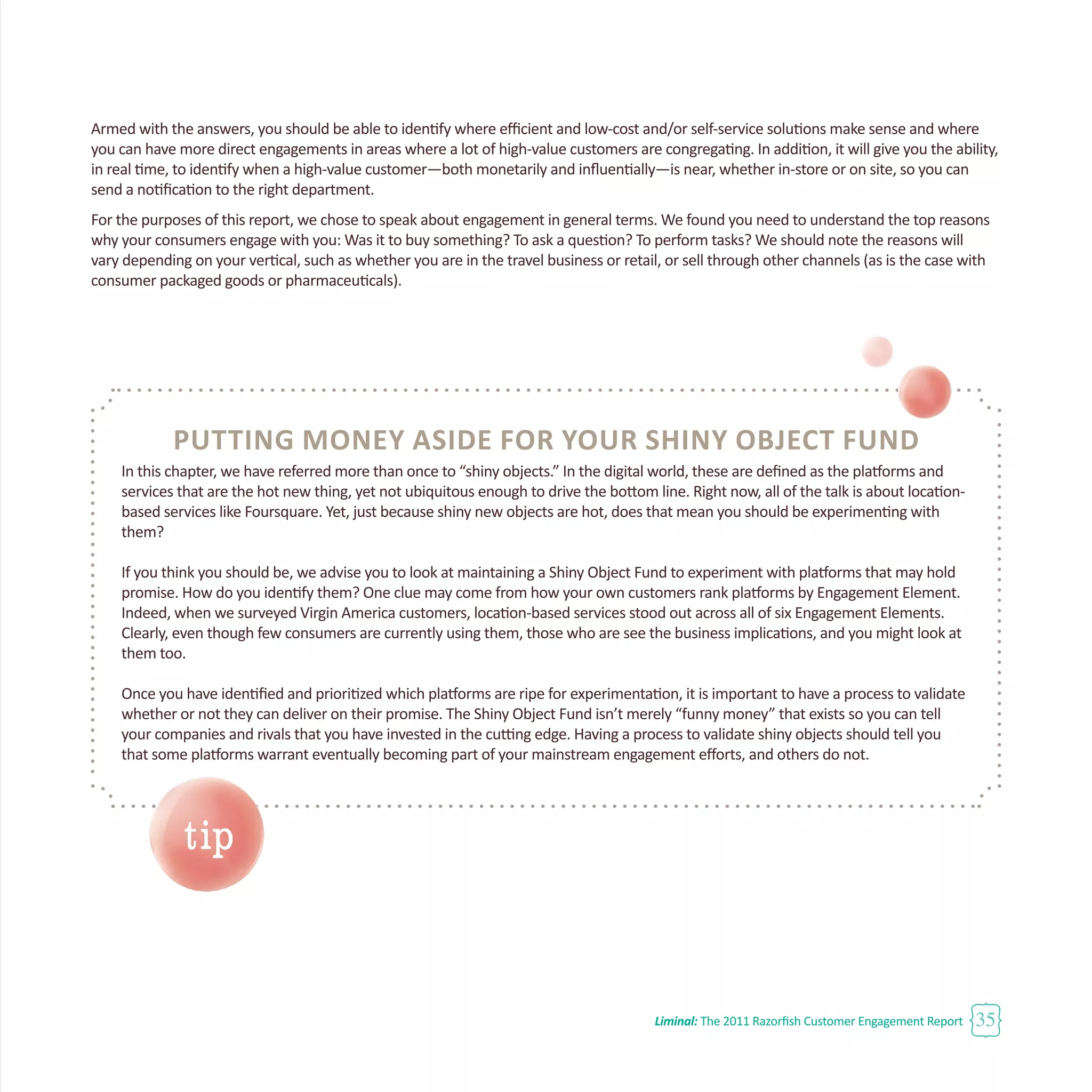 Liminal: The 2011 Razorfish Customer Engagement Report 35
Putting Money Aside for Your Shiny Object Fund
In this chapter, we have referred more than once to “shiny objects.” In the digital world, these are defined as the platforms and
services that are the hot new thing, yet not ubiquitous enough to drive the bottom line. Right now, all of the talk is about location-
based services like Foursquare. Yet, just because shiny new objects are hot, does that mean you should be experimenting with
them?
If you think you should be, we advise you to look at maintaining a Shiny Object Fund to experiment with platforms that may hold
promise. How do you identify them? One clue may come from how your own customers rank platforms by Engagement Element.
Indeed, when we surveyed Virgin America customers, location-based services stood out across all of six Engagement Elements.
Clearly, even though few consumers are currently using them, those who are see the business implications, and you might look at
them too.
Once you have identified and prioritized which platforms are ripe for experimentation, it is important to have a process to validate
whether or not they can deliver on their promise. The Shiny Object Fund isn’t merely “funny money” that exists so you can tell
your companies and rivals that you have invested in the cutting edge. Having a process to validate shiny objects should tell you
that some platforms warrant eventually becoming part of your mainstream engagement efforts, and others do not.
Armed with the answers, you should be able to identify where efficient and low-cost and/or self-service solutions make sense and where
you can have more direct engagements in areas where a lot of high-value customers are congregating. In addition, it will give you the ability,
in real time, to identify when a high-value customer—both monetarily and influentially—is near, whether in-store or on site, so you can
send a notification to the right department.
For the purposes of this report, we chose to speak about engagement in general terms. We found you need to understand the top reasons
why your consumers engage with you: Was it to buy something? To ask a question? To perform tasks? We should note the reasons will
vary depending on your vertical, such as whether you are in the travel business or retail, or sell through other channels (as is the case with
consumer packaged goods or pharmaceuticals).
tip
 