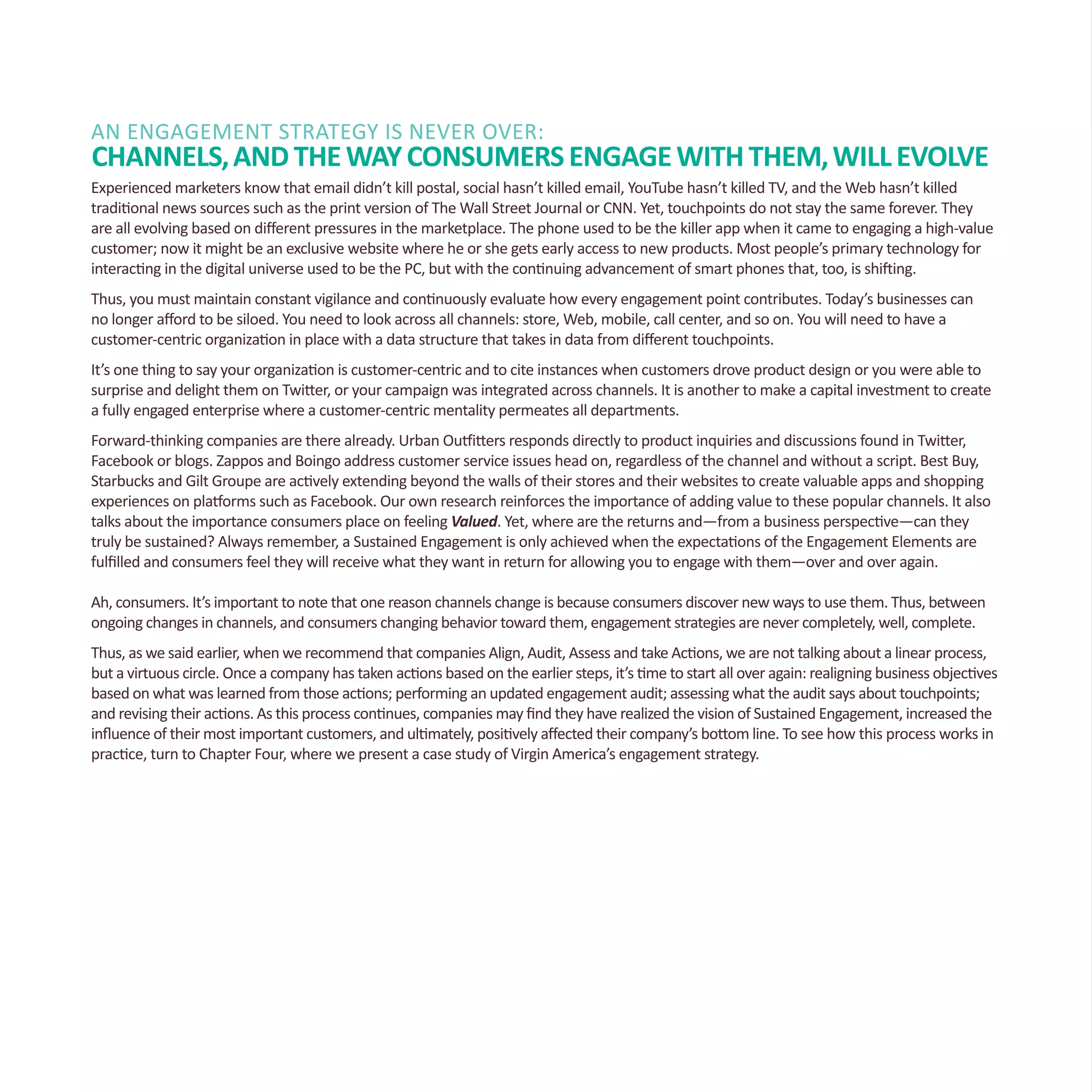 An Engagement Strategy Is Never Over:
Channels,andtheWayConsumersEngagewithThem,WillEvolve
Experienced marketers know that email didn’t kill postal, social hasn’t killed email, YouTube hasn’t killed TV, and the Web hasn’t killed
traditional news sources such as the print version of The Wall Street Journal or CNN. Yet, touchpoints do not stay the same forever. They
are all evolving based on different pressures in the marketplace. The phone used to be the killer app when it came to engaging a high-value
customer; now it might be an exclusive website where he or she gets early access to new products. Most people’s primary technology for
interacting in the digital universe used to be the PC, but with the continuing advancement of smart phones that, too, is shifting.
Thus, you must maintain constant vigilance and continuously evaluate how every engagement point contributes. Today’s businesses can
no longer afford to be siloed. You need to look across all channels: store, Web, mobile, call center, and so on. You will need to have a
customer-centric organization in place with a data structure that takes in data from different touchpoints.
It’s one thing to say your organization is customer-centric and to cite instances when customers drove product design or you were able to
surprise and delight them on Twitter, or your campaign was integrated across channels. It is another to make a capital investment to create
a fully engaged enterprise where a customer-centric mentality permeates all departments.
Forward-thinking companies are there already. Urban Outfitters responds directly to product inquiries and discussions found in Twitter,
Facebook or blogs. Zappos and Boingo address customer service issues head on, regardless of the channel and without a script. Best Buy,
Starbucks and Gilt Groupe are actively extending beyond the walls of their stores and their websites to create valuable apps and shopping
experiences on platforms such as Facebook. Our own research reinforces the importance of adding value to these popular channels. It also
talks about the importance consumers place on feeling Valued. Yet, where are the returns and—from a business perspective—can they
truly be sustained? Always remember, a Sustained Engagement is only achieved when the expectations of the Engagement Elements are
fulfilled and consumers feel they will receive what they want in return for allowing you to engage with them—over and over again.
Ah, consumers. It’s important to note that one reason channels change is because consumers discover new ways to use them. Thus, between
ongoing changes in channels, and consumers changing behavior toward them, engagement strategies are never completely, well, complete.
Thus, as we said earlier, when we recommend that companies Align, Audit, Assess and take Actions, we are not talking about a linear process,
but a virtuous circle. Once a company has taken actions based on the earlier steps, it’s time to start all over again: realigning business objectives
based on what was learned from those actions; performing an updated engagement audit; assessing what the audit says about touchpoints;
and revising their actions. As this process continues, companies may find they have realized the vision of Sustained Engagement, increased the
influence of their most important customers, and ultimately, positively affected their company’s bottom line. To see how this process works in
practice, turn to Chapter Four, where we present a case study of Virgin America’s engagement strategy.
 