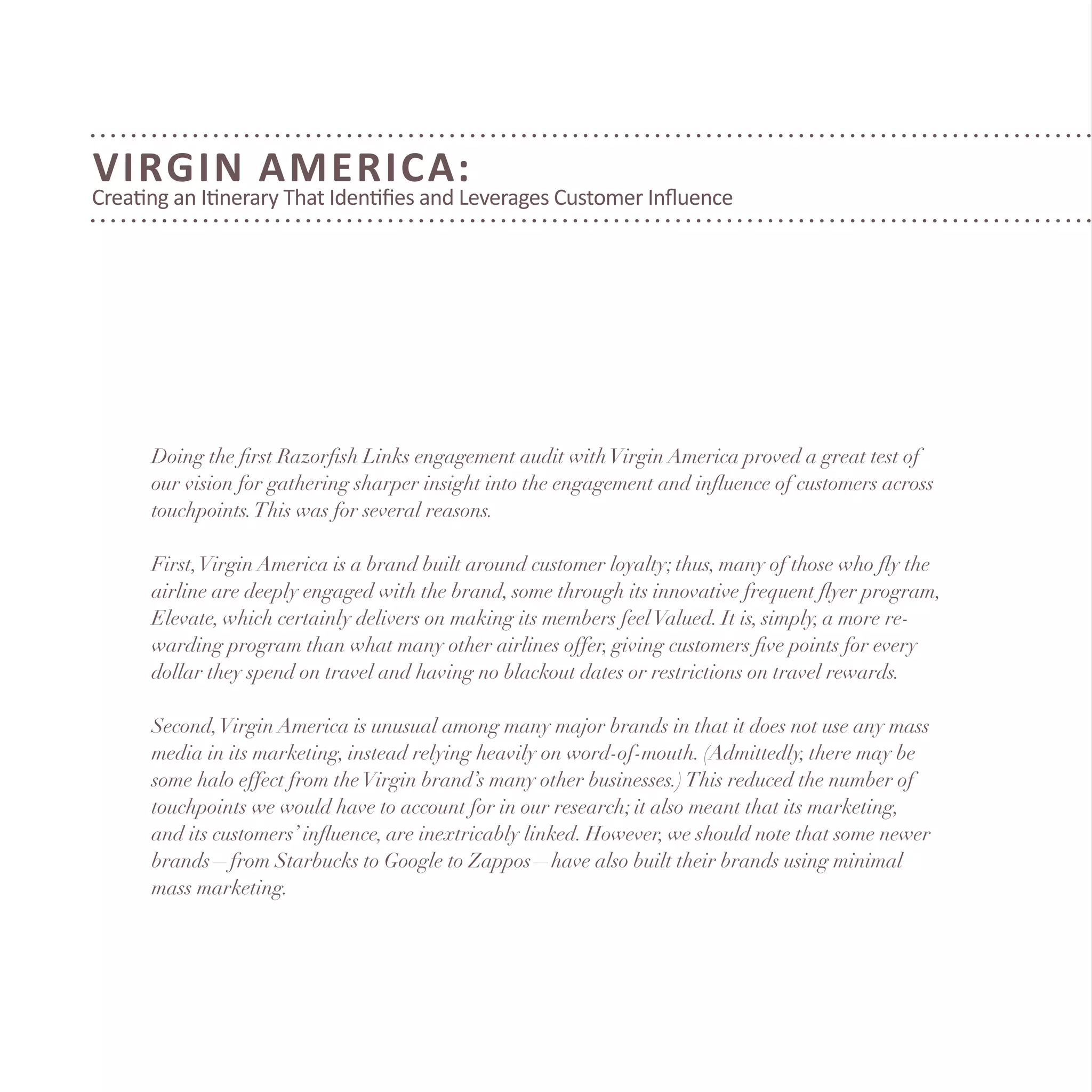 Virgin America:
Creating an Itinerary That Identifies and Leverages Customer Influence
Doing the first Razorfish Links engagement audit withVirgin America proved a great test of
our vision for gathering sharper insight into the engagement and influence of customers across
touchpoints.This was for several reasons.
First,Virgin America is a brand built around customer loyalty; thus, many of those who fly the
airline are deeply engaged with the brand, some through its innovative frequent flyer program,
Elevate, which certainly delivers on making its members feelValued. It is, simply, a more re-
warding program than what many other airlines offer, giving customers five points for every
dollar they spend on travel and having no blackout dates or restrictions on travel rewards.
Second,Virgin America is unusual among many major brands in that it does not use any mass
media in its marketing, instead relying heavily on word-of-mouth. (Admittedly, there may be
some halo effect from theVirgin brand’s many other businesses.)This reduced the number of
touchpoints we would have to account for in our research; it also meant that its marketing,
and its customers’ influence, are inextricably linked. However, we should note that some newer
brands—from Starbucks to Google to Zappos—have also built their brands using minimal
mass marketing.
 