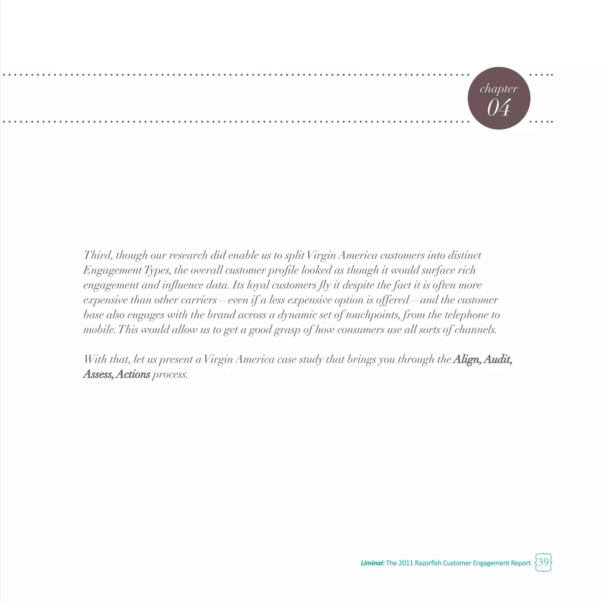 Liminal: The 2011 Razorfish Customer Engagement Report 39
chapter
04
Third, though our research did enable us to splitVirgin America customers into distinct
EngagementTypes, the overall customer profile looked as though it would surface rich
engagement and influence data. Its loyal customers fly it despite the fact it is often more
expensive than other carriers—even if a less expensive option is offered—and the customer
base also engages with the brand across a dynamic set of touchpoints, from the telephone to
mobile.This would allow us to get a good grasp of how consumers use all sorts of channels.
With that, let us present aVirgin America case study that brings you through the Align,Audit,
Assess,Actions process.
 
