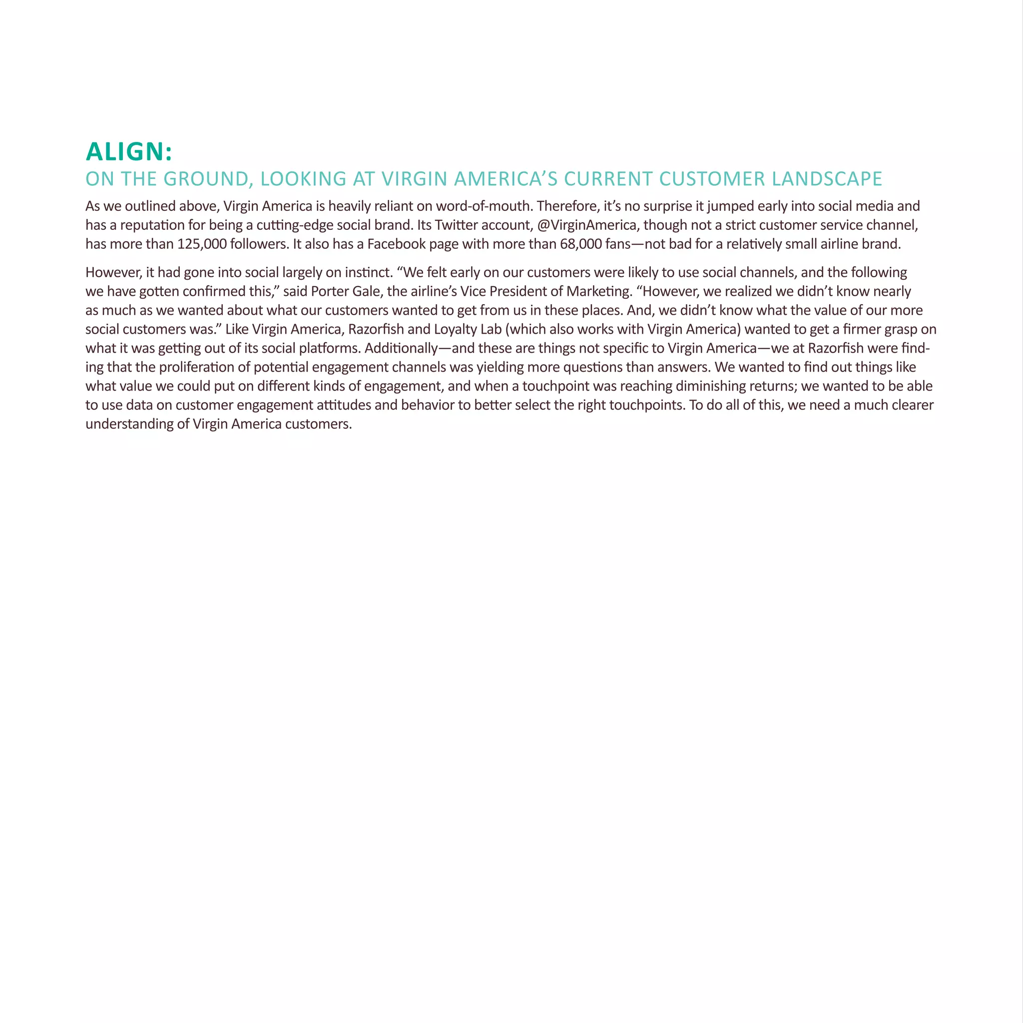 Align:
On the Ground, Looking at Virgin America’s Current Customer Landscape
As we outlined above, Virgin America is heavily reliant on word-of-mouth. Therefore, it’s no surprise it jumped early into social media and
has a reputation for being a cutting-edge social brand. Its Twitter account, @VirginAmerica, though not a strict customer service channel,
has more than 125,000 followers. It also has a Facebook page with more than 68,000 fans—not bad for a relatively small airline brand.
However, it had gone into social largely on instinct. “We felt early on our customers were likely to use social channels, and the following
we have gotten confirmed this,” said Porter Gale, the airline’s Vice President of Marketing. “However, we realized we didn’t know nearly
as much as we wanted about what our customers wanted to get from us in these places. And, we didn’t know what the value of our more
social customers was.” Like Virgin America, Razorfish and Loyalty Lab (which also works with Virgin America) wanted to get a firmer grasp on
what it was getting out of its social platforms. Additionally—and these are things not specific to Virgin America—we at Razorfish were find-
ing that the proliferation of potential engagement channels was yielding more questions than answers. We wanted to find out things like
what value we could put on different kinds of engagement, and when a touchpoint was reaching diminishing returns; we wanted to be able
to use data on customer engagement attitudes and behavior to better select the right touchpoints. To do all of this, we need a much clearer
understanding of Virgin America customers.
 