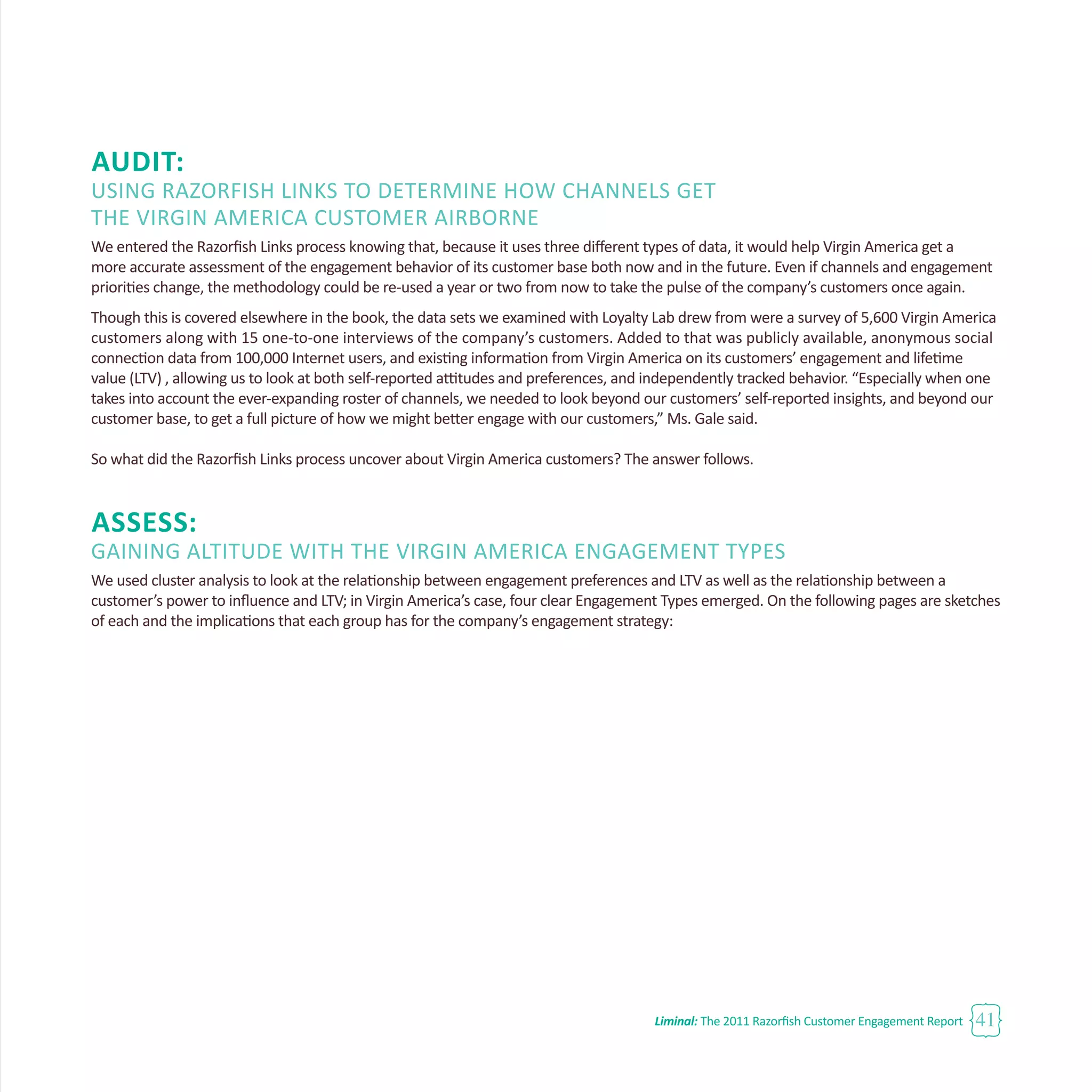 Liminal: The 2011 Razorfish Customer Engagement Report 41
Audit:
Using Razorfish Links to Determine How Channels Get
the Virgin America Customer Airborne
We entered the Razorfish Links process knowing that, because it uses three different types of data, it would help Virgin America get a
more accurate assessment of the engagement behavior of its customer base both now and in the future. Even if channels and engagement
priorities change, the methodology could be re-used a year or two from now to take the pulse of the company’s customers once again.
Though this is covered elsewhere in the book, the data sets we examined with Loyalty Lab drew from were a survey of 5,600 Virgin America
customers along with 15 one-to-one interviews of the company’s customers. Added to that was publicly available, anonymous social
connection data from 100,000 Internet users, and existing information from Virgin America on its customers’ engagement and lifetime
value (LTV) , allowing us to look at both self-reported attitudes and preferences, and independently tracked behavior. “Especially when one
takes into account the ever-expanding roster of channels, we needed to look beyond our customers’ self-reported insights, and beyond our
customer base, to get a full picture of how we might better engage with our customers,” Ms. Gale said.
So what did the Razorfish Links process uncover about Virgin America customers? The answer follows.
Assess:
Gaining Altitude with the Virgin America Engagement Types
We used cluster analysis to look at the relationship between engagement preferences and LTV as well as the relationship between a
customer’s power to influence and LTV; in Virgin America’s case, four clear Engagement Types emerged. On the following pages are sketches
of each and the implications that each group has for the company’s engagement strategy:
 