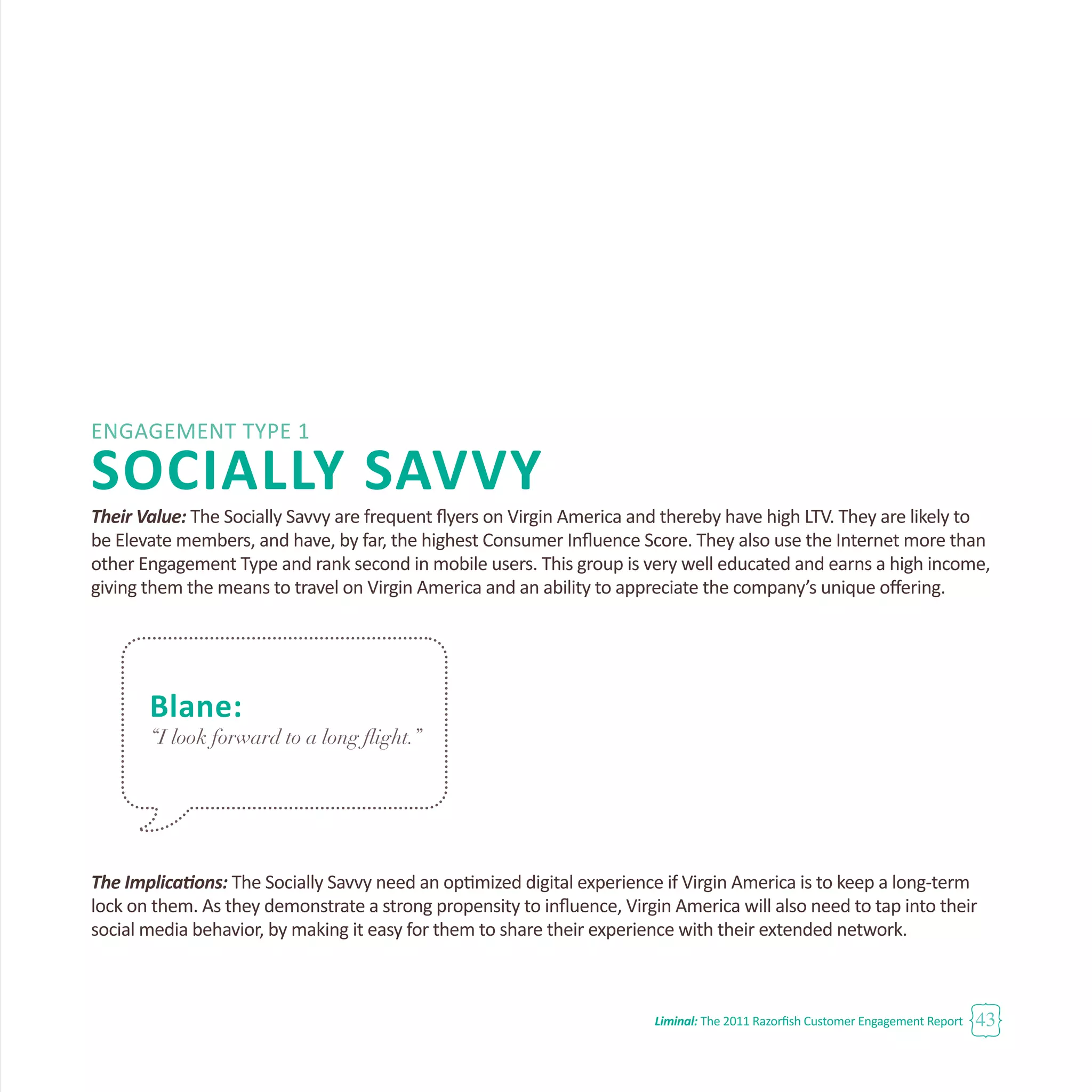 Liminal: The 2011 Razorfish Customer Engagement Report 43
Engagement Type 1
SOCIALLY SAVVY
Their Value: The Socially Savvy are frequent flyers on Virgin America and thereby have high LTV. They are likely to
be Elevate members, and have, by far, the highest Consumer Influence Score. They also use the Internet more than
other Engagement Type and rank second in mobile users. This group is very well educated and earns a high income,
giving them the means to travel on Virgin America and an ability to appreciate the company’s unique offering.
The Implications: The Socially Savvy need an optimized digital experience if Virgin America is to keep a long-term
lock on them. As they demonstrate a strong propensity to influence, Virgin America will also need to tap into their
social media behavior, by making it easy for them to share their experience with their extended network.
Blane:
“I look forward to a long flight.”
 