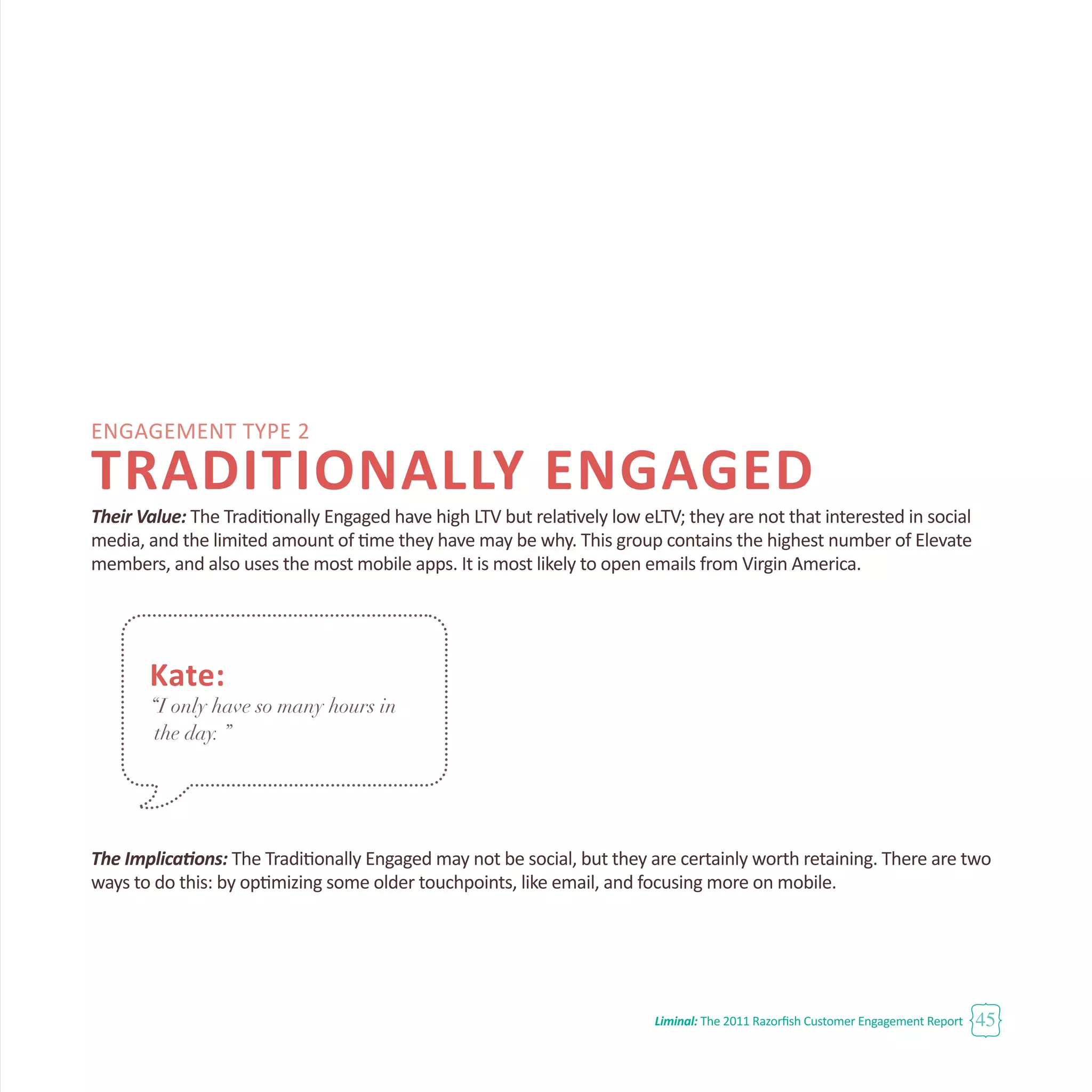 Engagement Type 2
TRADITIONALLY ENGAGED
Their Value: The Traditionally Engaged have high LTV but relatively low eLTV; they are not that interested in social
media, and the limited amount of time they have may be why. This group contains the highest number of Elevate
members, and also uses the most mobile apps. It is most likely to open emails from Virgin America.
The Implications: The Traditionally Engaged may not be social, but they are certainly worth retaining. There are two
ways to do this: by optimizing some older touchpoints, like email, and focusing more on mobile.
Liminal: The 2011 Razorfish Customer Engagement Report 45
Kate:
“I only have so many hours in
the day. ”
 