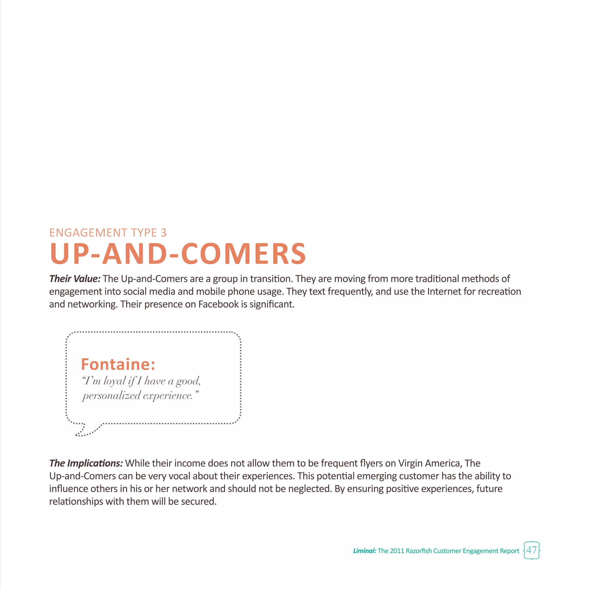 Liminal: The 2011 Razorfish Customer Engagement Report 47
Engagement Type 3
UP-AND-COMERS
Their Value: The Up-and-Comers are a group in transition. They are moving from more traditional methods of
engagement into social media and mobile phone usage. They text frequently, and use the Internet for recreation
and networking. Their presence on Facebook is significant.
The Implications: While their income does not allow them to be frequent flyers on Virgin America, The
Up-and-Comers can be very vocal about their experiences. This potential emerging customer has the ability to
influence others in his or her network and should not be neglected. By ensuring positive experiences, future
relationships with them will be secured.
Fontaine:
“I’m loyal if I have a good,
personalized experience.”
 