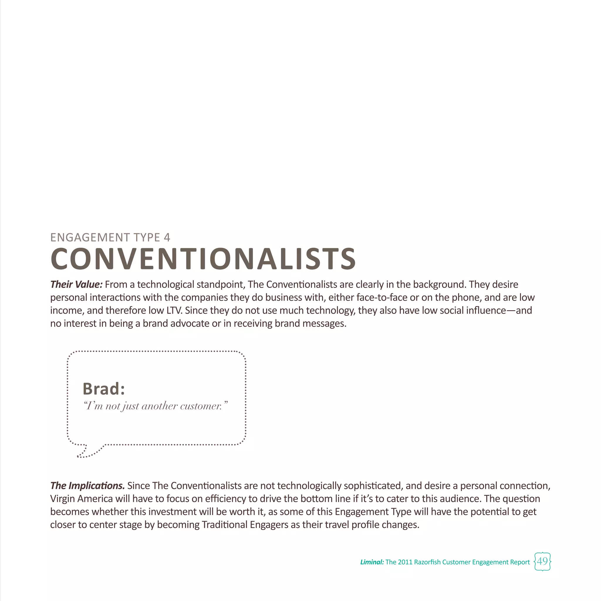 Liminal: The 2011 Razorfish Customer Engagement Report 49
Engagement Type 4
CONVENTIONALISTS
Their Value: From a technological standpoint, The Conventionalists are clearly in the background. They desire
personal interactions with the companies they do business with, either face-to-face or on the phone, and are low
income, and therefore low LTV. Since they do not use much technology, they also have low social influence—and
no interest in being a brand advocate or in receiving brand messages.
The Implications. Since The Conventionalists are not technologically sophisticated, and desire a personal connection,
Virgin America will have to focus on efficiency to drive the bottom line if it’s to cater to this audience. The question
becomes whether this investment will be worth it, as some of this Engagement Type will have the potential to get
closer to center stage by becoming Traditional Engagers as their travel profile changes.
Brad:
“I’m not just another customer.”
 