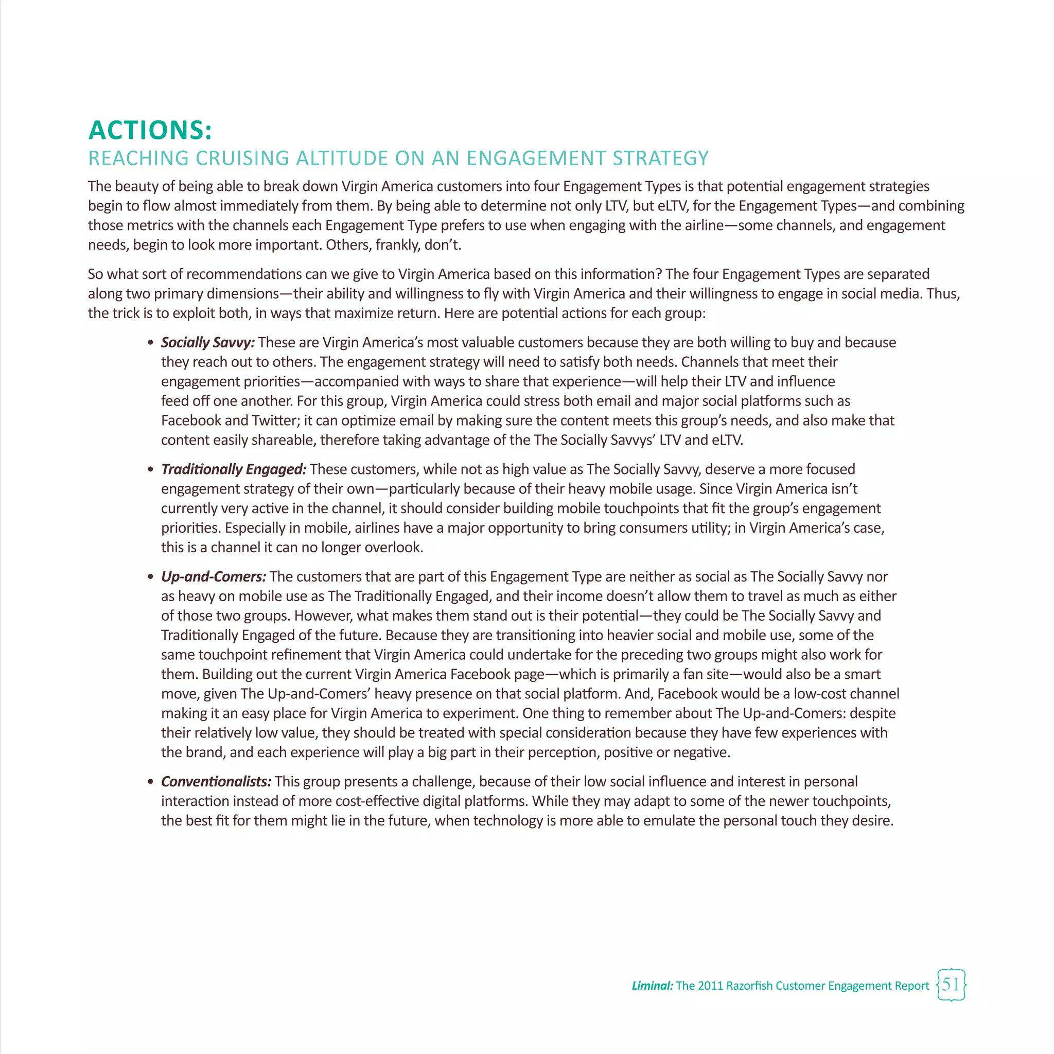 Liminal: The 2011 Razorfish Customer Engagement Report 51
Actions:
Reaching Cruising Altitude on an Engagement Strategy
The beauty of being able to break down Virgin America customers into four Engagement Types is that potential engagement strategies
begin to flow almost immediately from them. By being able to determine not only LTV, but eLTV, for the Engagement Types—and combining
those metrics with the channels each Engagement Type prefers to use when engaging with the airline—some channels, and engagement
needs, begin to look more important. Others, frankly, don’t.
So what sort of recommendations can we give to Virgin America based on this information? The four Engagement Types are separated
along two primary dimensions—their ability and willingness to fly with Virgin America and their willingness to engage in social media. Thus,
the trick is to exploit both, in ways that maximize return. Here are potential actions for each group:
•	 Socially Savvy: These are Virgin America’s most valuable customers because they are both willing to buy and because
	 they reach out to others. The engagement strategy will need to satisfy both needs. Channels that meet their
	 engagement priorities—accompanied with ways to share that experience—will help their LTV and influence
	 feed off one another. For this group, Virgin America could stress both email and major social platforms such as
	 Facebook and Twitter; it can optimize email by making sure the content meets this group’s needs, and also make that 		
	 content easily shareable, therefore taking advantage of the The Socially Savvys’ LTV and eLTV.
•	 Traditionally Engaged: These customers, while not as high value as The Socially Savvy, deserve a more focused
	 engagement strategy of their own—particularly because of their heavy mobile usage. Since Virgin America isn’t
	 currently very active in the channel, it should consider building mobile touchpoints that fit the group’s engagement
	 priorities. Especially in mobile, airlines have a major opportunity to bring consumers utility; in Virgin America’s case, 		
	 this is a channel it can no longer overlook.
•	 Up-and-Comers: The customers that are part of this Engagement Type are neither as social as The Socially Savvy nor
	 as heavy on mobile use as The Traditionally Engaged, and their income doesn’t allow them to travel as much as either 		
	 of those two groups. However, what makes them stand out is their potential—they could be The Socially Savvy and 		
	 Traditionally Engaged of the future. Because they are transitioning into heavier social and mobile use, some of the
	 same touchpoint refinement that Virgin America could undertake for the preceding two groups might also work for
	 them. Building out the current Virgin America Facebook page—which is primarily a fan site—would also be a smart 		
	 move, given The Up-and-Comers’ heavy presence on that social platform. And, Facebook would be a low-cost channel
	 making it an easy place for Virgin America to experiment. One thing to remember about The Up-and-Comers: despite
	 their relatively low value, they should be treated with special consideration because they have few experiences with 		
	 the brand, and each experience will play a big part in their perception, positive or negative.
•	 Conventionalists: This group presents a challenge, because of their low social influence and interest in personal
	 interaction instead of more cost-effective digital platforms. While they may adapt to some of the newer touchpoints, 		
	 the best fit for them might lie in the future, when technology is more able to emulate the personal touch they desire.
 