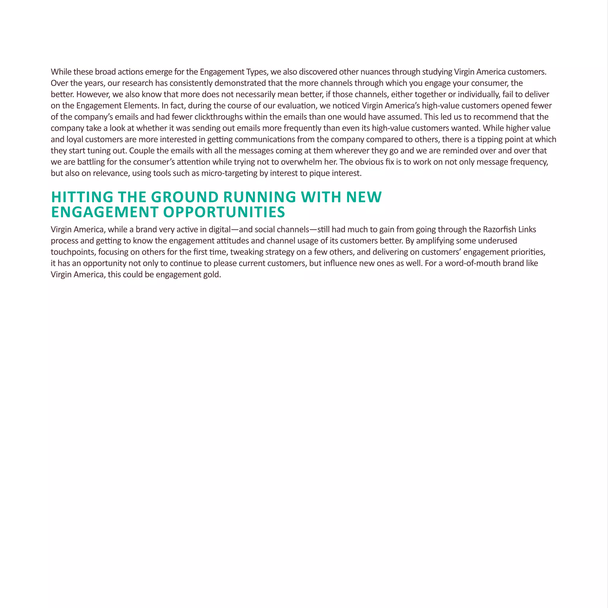 While these broad actions emerge for the Engagement Types, we also discovered other nuances through studying Virgin America customers.
Over the years, our research has consistently demonstrated that the more channels through which you engage your consumer, the
better. However, we also know that more does not necessarily mean better, if those channels, either together or individually, fail to deliver
on the Engagement Elements. In fact, during the course of our evaluation, we noticed Virgin America’s high-value customers opened fewer
of the company’s emails and had fewer clickthroughs within the emails than one would have assumed. This led us to recommend that the
company take a look at whether it was sending out emails more frequently than even its high-value customers wanted. While higher value
and loyal customers are more interested in getting communications from the company compared to others, there is a tipping point at which
they start tuning out. Couple the emails with all the messages coming at them wherever they go and we are reminded over and over that
we are battling for the consumer’s attention while trying not to overwhelm her. The obvious fix is to work on not only message frequency,
but also on relevance, using tools such as micro-targeting by interest to pique interest.
Hitting the Ground Running With New
Engagement Opportunities
Virgin America, while a brand very active in digital—and social channels—still had much to gain from going through the Razorfish Links
process and getting to know the engagement attitudes and channel usage of its customers better. By amplifying some underused
touchpoints, focusing on others for the first time, tweaking strategy on a few others, and delivering on customers’ engagement priorities,
it has an opportunity not only to continue to please current customers, but influence new ones as well. For a word-of-mouth brand like
Virgin America, this could be engagement gold.
 