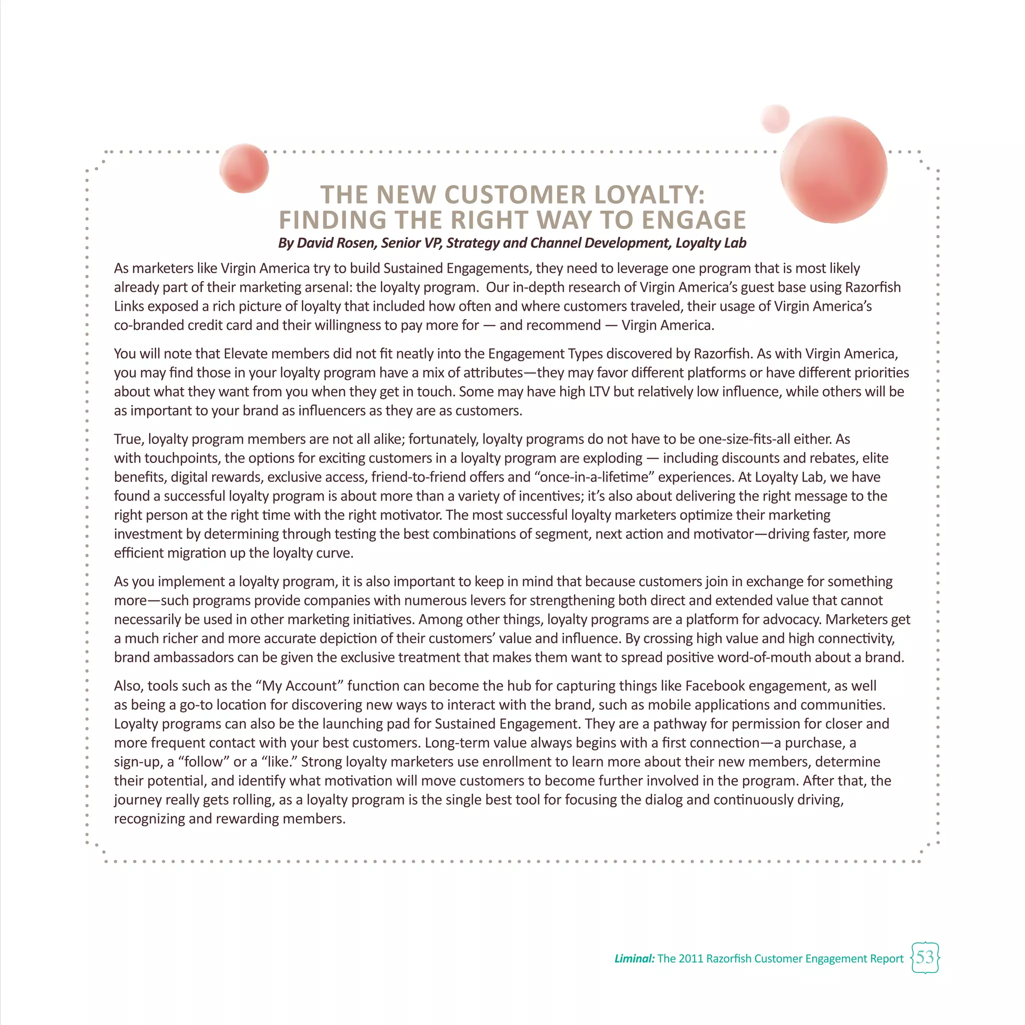 Liminal: The 2011 Razorfish Customer Engagement Report 53
The New Customer Loyalty:
Finding the Right Way to Engage
By David Rosen, Senior VP, Strategy and Channel Development, Loyalty Lab
As marketers like Virgin America try to build Sustained Engagements, they need to leverage one program that is most likely
already part of their marketing arsenal: the loyalty program. Our in-depth research of Virgin America’s guest base using Razorfish
Links exposed a rich picture of loyalty that included how often and where customers traveled, their usage of Virgin America’s
co-branded credit card and their willingness to pay more for — and recommend — Virgin America.
You will note that Elevate members did not fit neatly into the Engagement Types discovered by Razorfish. As with Virgin America,
you may find those in your loyalty program have a mix of attributes—they may favor different platforms or have different priorities
about what they want from you when they get in touch. Some may have high LTV but relatively low influence, while others will be
as important to your brand as influencers as they are as customers.
True, loyalty program members are not all alike; fortunately, loyalty programs do not have to be one-size-fits-all either. As
with touchpoints, the options for exciting customers in a loyalty program are exploding — including discounts and rebates, elite
benefits, digital rewards, exclusive access, friend-to-friend offers and “once-in-a-lifetime” experiences. At Loyalty Lab, we have
found a successful loyalty program is about more than a variety of incentives; it’s also about delivering the right message to the
right person at the right time with the right motivator. The most successful loyalty marketers optimize their marketing
investment by determining through testing the best combinations of segment, next action and motivator—driving faster, more
efficient migration up the loyalty curve.
As you implement a loyalty program, it is also important to keep in mind that because customers join in exchange for something
more—such programs provide companies with numerous levers for strengthening both direct and extended value that cannot
necessarily be used in other marketing initiatives. Among other things, loyalty programs are a platform for advocacy. Marketers get
a much richer and more accurate depiction of their customers’ value and influence. By crossing high value and high connectivity,
brand ambassadors can be given the exclusive treatment that makes them want to spread positive word-of-mouth about a brand.
Also, tools such as the “My Account” function can become the hub for capturing things like Facebook engagement, as well
as being a go-to location for discovering new ways to interact with the brand, such as mobile applications and communities.
Loyalty programs can also be the launching pad for Sustained Engagement. They are a pathway for permission for closer and
more frequent contact with your best customers. Long-term value always begins with a first connection—a purchase, a
sign-up, a “follow” or a “like.” Strong loyalty marketers use enrollment to learn more about their new members, determine
their potential, and identify what motivation will move customers to become further involved in the program. After that, the
journey really gets rolling, as a loyalty program is the single best tool for focusing the dialog and continuously driving,
recognizing and rewarding members.
 