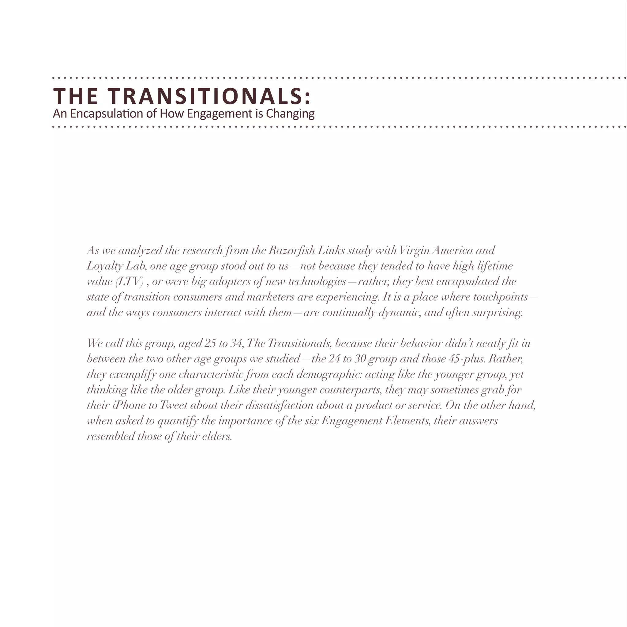 The Transitionals:
An Encapsulation of How Engagement is Changing
As we analyzed the research from the Razorfish Links study withVirgin America and
Loyalty Lab, one age group stood out to us—not because they tended to have high lifetime
value (LTV) , or were big adopters of new technologies—rather, they best encapsulated the
state of transition consumers and marketers are experiencing. It is a place where touchpoints—
and the ways consumers interact with them—are continually dynamic, and often surprising.
We call this group, aged 25 to 34,TheTransitionals, because their behavior didn’t neatly fit in
between the two other age groups we studied—the 24 to 30 group and those 45-plus. Rather,
they exemplify one characteristic from each demographic: acting like the younger group, yet
thinking like the older group. Like their younger counterparts, they may sometimes grab for
their iPhone toTweet about their dissatisfaction about a product or service. On the other hand,
when asked to quantify the importance of the six Engagement Elements, their answers
resembled those of their elders.
 