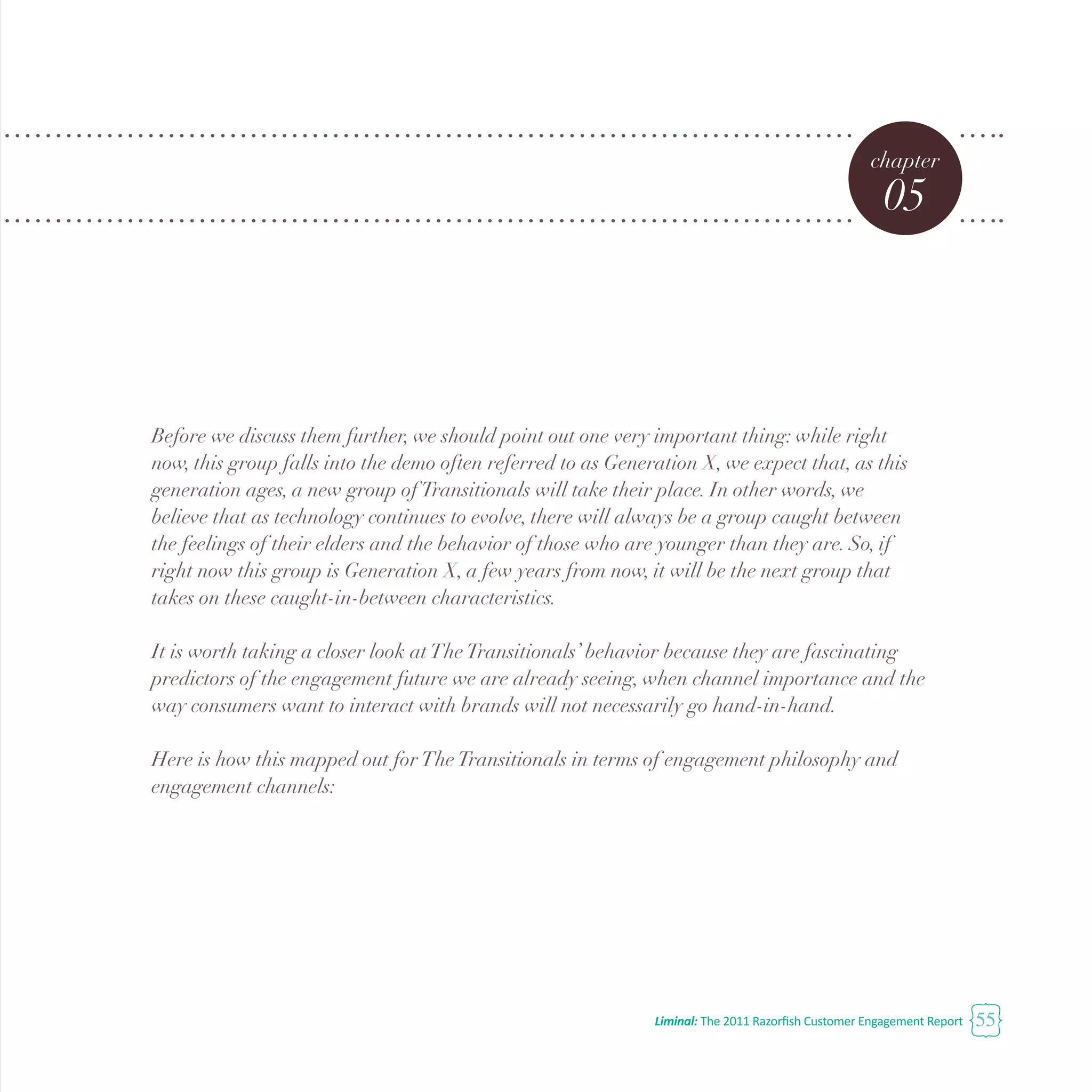 Liminal: The 2011 Razorfish Customer Engagement Report 55
chapter
05
Before we discuss them further, we should point out one very important thing: while right
now, this group falls into the demo often referred to as Generation X, we expect that, as this
generation ages, a new group ofTransitionals will take their place. In other words, we
believe that as technology continues to evolve, there will always be a group caught between
the feelings of their elders and the behavior of those who are younger than they are. So, if
right now this group is Generation X, a few years from now, it will be the next group that
takes on these caught-in-between characteristics.
It is worth taking a closer look atTheTransitionals’ behavior because they are fascinating
predictors of the engagement future we are already seeing, when channel importance and the
way consumers want to interact with brands will not necessarily go hand-in-hand.
Here is how this mapped out forTheTransitionals in terms of engagement philosophy and
engagement channels:
 