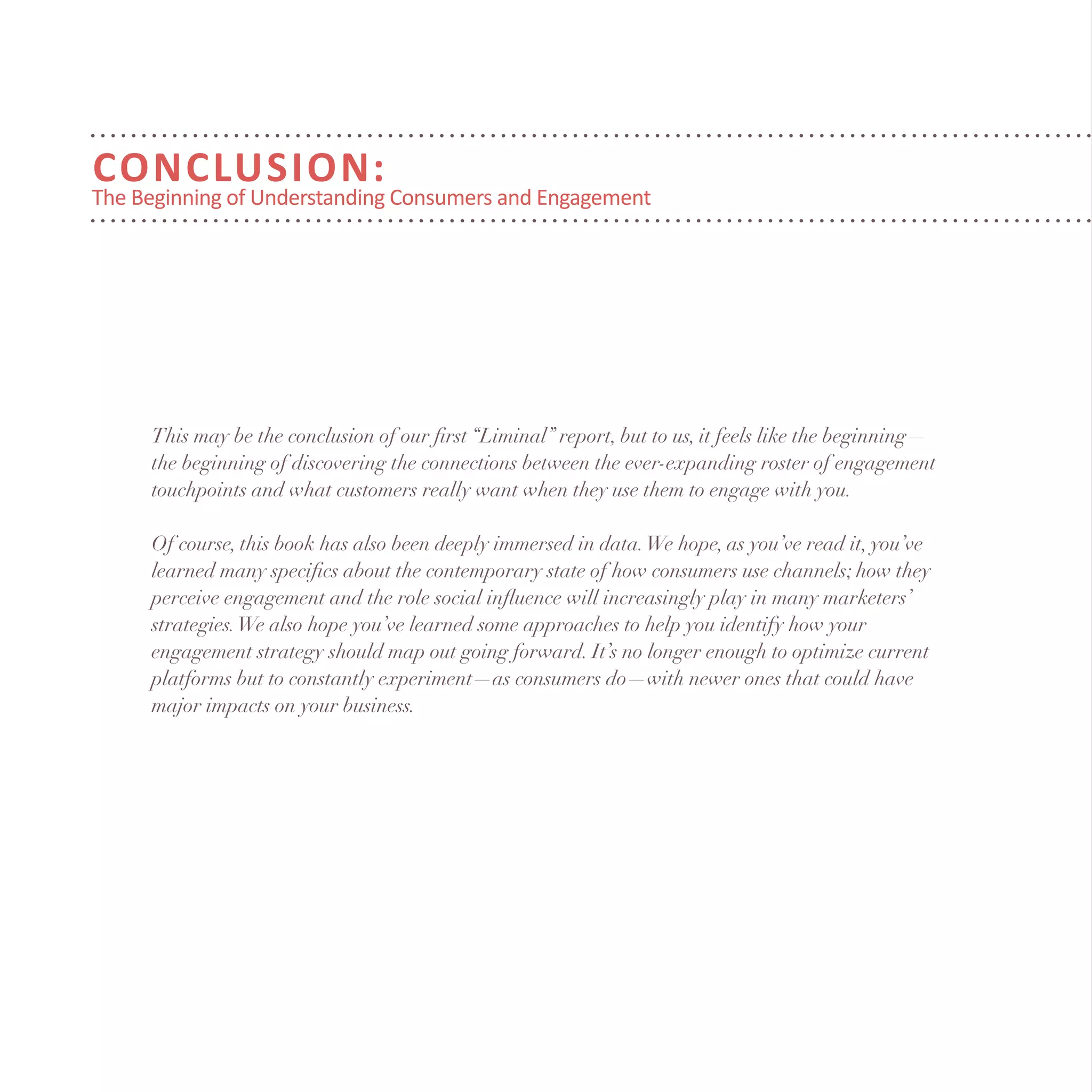 Conclusion:
The Beginning of Understanding Consumers and Engagement
This may be the conclusion of our first “Liminal” report, but to us, it feels like the beginning—
the beginning of discovering the connections between the ever-expanding roster of engagement
touchpoints and what customers really want when they use them to engage with you.
Of course, this book has also been deeply immersed in data.We hope, as you’ve read it, you’ve
learned many specifics about the contemporary state of how consumers use channels; how they
perceive engagement and the role social influence will increasingly play in many marketers’
strategies.We also hope you’ve learned some approaches to help you identify how your
engagement strategy should map out going forward. It’s no longer enough to optimize current
platforms but to constantly experiment—as consumers do—with newer ones that could have
major impacts on your business.
 