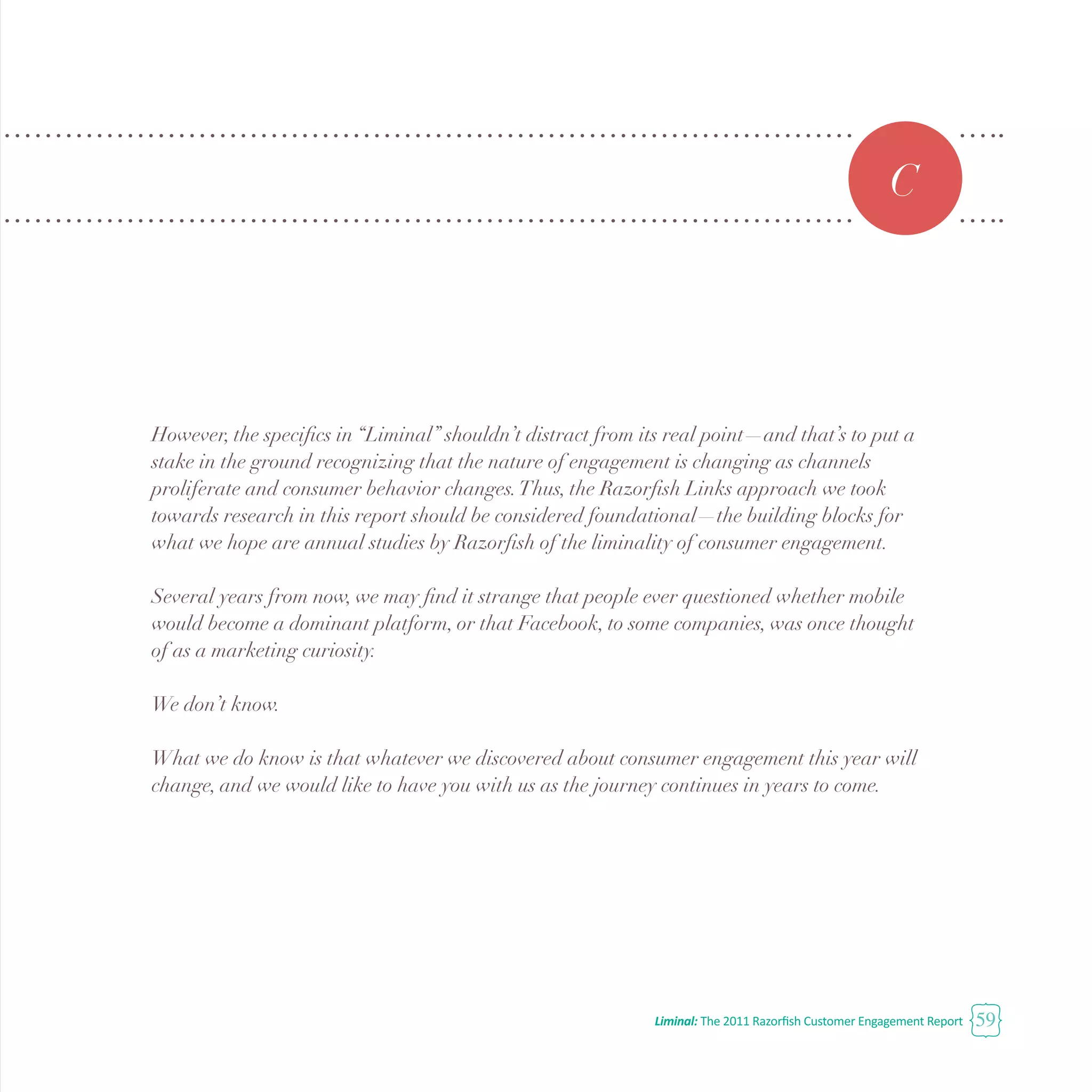 Liminal: The 2011 Razorfish Customer Engagement Report 59
C
However, the specifics in “Liminal” shouldn’t distract from its real point—and that’s to put a
stake in the ground recognizing that the nature of engagement is changing as channels
proliferate and consumer behavior changes.Thus, the Razorfish Links approach we took
towards research in this report should be considered foundational—the building blocks for
what we hope are annual studies by Razorfish of the liminality of consumer engagement.
Several years from now, we may find it strange that people ever questioned whether mobile
would become a dominant platform, or that Facebook, to some companies, was once thought
of as a marketing curiosity.
We don’t know.
What we do know is that whatever we discovered about consumer engagement this year will
change, and we would like to have you with us as the journey continues in years to come.
 