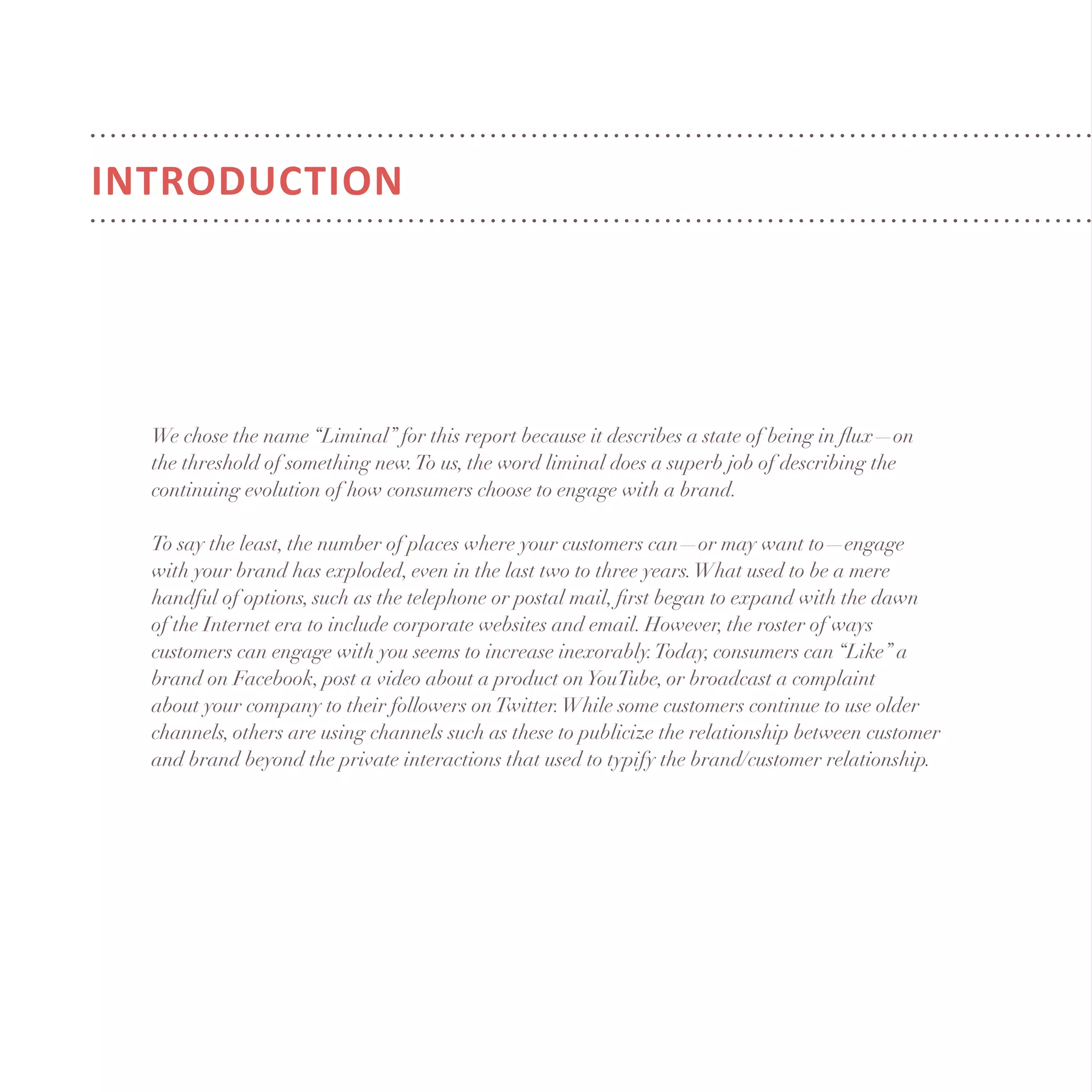 We chose the name “Liminal” for this report because it describes a state of being in flux—on
the threshold of something new.To us, the word liminal does a superb job of describing the
continuing evolution of how consumers choose to engage with a brand.
To say the least, the number of places where your customers can—or may want to—engage
with your brand has exploded, even in the last two to three years.What used to be a mere
handful of options, such as the telephone or postal mail, first began to expand with the dawn
of the Internet era to include corporate websites and email. However, the roster of ways
customers can engage with you seems to increase inexorably.Today, consumers can “Like” a
brand on Facebook, post a video about a product onYouTube, or broadcast a complaint
about your company to their followers onTwitter.While some customers continue to use older
channels, others are using channels such as these to publicize the relationship between customer
and brand beyond the private interactions that used to typify the brand/customer relationship.
INTRODUCTION
 
