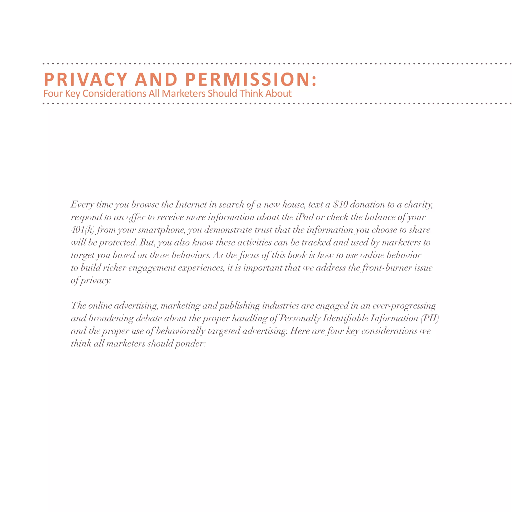Privacy and Permission:
Four Key Considerations All Marketers Should Think About
Every time you browse the Internet in search of a new house, text a $10 donation to a charity,
respond to an offer to receive more information about the iPad or check the balance of your
401(k) from your smartphone, you demonstrate trust that the information you choose to share
will be protected. But, you also know these activities can be tracked and used by marketers to
target you based on those behaviors.As the focus of this book is how to use online behavior
to build richer engagement experiences, it is important that we address the front-burner issue
of privacy.
The online advertising, marketing and publishing industries are engaged in an ever-progressing
and broadening debate about the proper handling of Personally Identifiable Information (PII)
and the proper use of behaviorally targeted advertising. Here are four key considerations we
think all marketers should ponder:
 