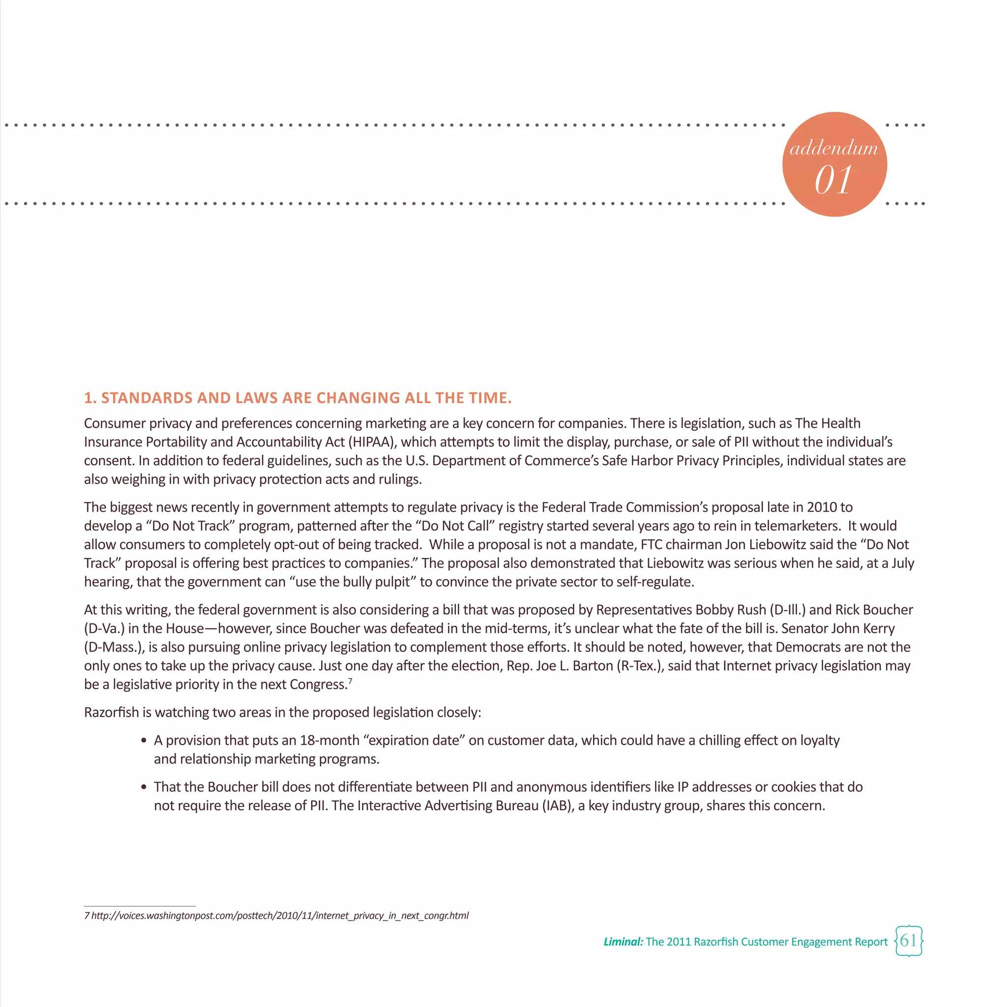 Liminal: The 2011 Razorfish Customer Engagement Report 61
addendum
01
1. Standards and laws are changing all the time.
Consumer privacy and preferences concerning marketing are a key concern for companies. There is legislation, such as The Health
Insurance Portability and Accountability Act (HIPAA), which attempts to limit the display, purchase, or sale of PII without the individual’s
consent. In addition to federal guidelines, such as the U.S. Department of Commerce’s Safe Harbor Privacy Principles, individual states are
also weighing in with privacy protection acts and rulings.
The biggest news recently in government attempts to regulate privacy is the Federal Trade Commission’s proposal late in 2010 to
develop a “Do Not Track” program, patterned after the “Do Not Call” registry started several years ago to rein in telemarketers. It would
allow consumers to completely opt-out of being tracked. While a proposal is not a mandate, FTC chairman Jon Liebowitz said the “Do Not
Track” proposal is offering best practices to companies.” The proposal also demonstrated that Liebowitz was serious when he said, at a July
hearing, that the government can “use the bully pulpit” to convince the private sector to self-regulate.
At this writing, the federal government is also considering a bill that was proposed by Representatives Bobby Rush (D-Ill.) and Rick Boucher
(D-Va.) in the House—however, since Boucher was defeated in the mid-terms, it’s unclear what the fate of the bill is. Senator John Kerry
(D-Mass.), is also pursuing online privacy legislation to complement those efforts. It should be noted, however, that Democrats are not the
only ones to take up the privacy cause. Just one day after the election, Rep. Joe L. Barton (R-Tex.), said that Internet privacy legislation may
be a legislative priority in the next Congress.7
Razorfish is watching two areas in the proposed legislation closely:
•	 A provision that puts an 18-month “expiration date” on customer data, which could have a chilling effect on loyalty
	 and relationship marketing programs.
•	 That the Boucher bill does not differentiate between PII and anonymous identifiers like IP addresses or cookies that do
	 not require the release of PII. The Interactive Advertising Bureau (IAB), a key industry group, shares this concern.
7 http://voices.washingtonpost.com/posttech/2010/11/internet_privacy_in_next_congr.html
 