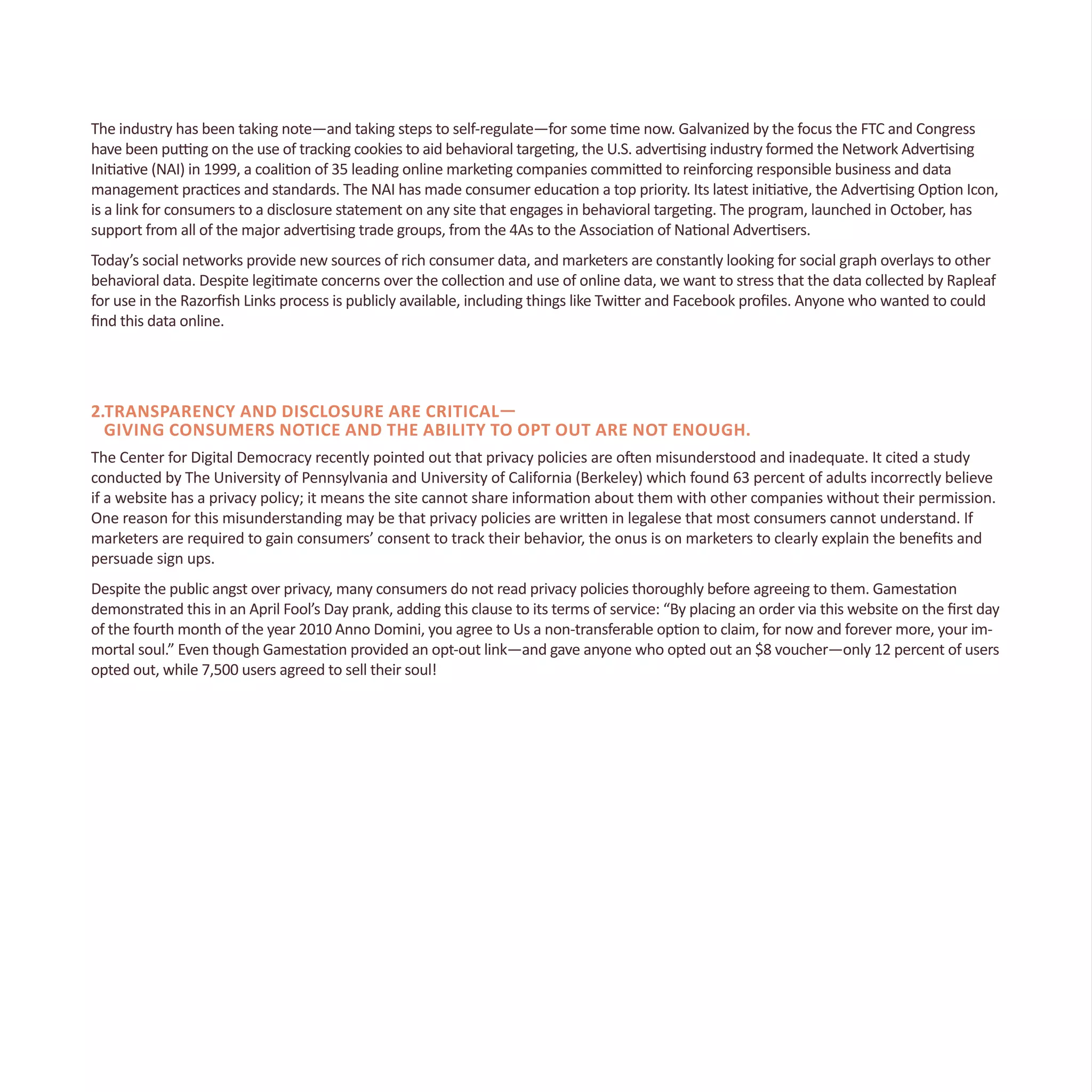 The industry has been taking note—and taking steps to self-regulate—for some time now. Galvanized by the focus the FTC and Congress
have been putting on the use of tracking cookies to aid behavioral targeting, the U.S. advertising industry formed the Network Advertising
Initiative (NAI) in 1999, a coalition of 35 leading online marketing companies committed to reinforcing responsible business and data
management practices and standards. The NAI has made consumer education a top priority. Its latest initiative, the Advertising Option Icon,
is a link for consumers to a disclosure statement on any site that engages in behavioral targeting. The program, launched in October, has
support from all of the major advertising trade groups, from the 4As to the Association of National Advertisers.
Today’s social networks provide new sources of rich consumer data, and marketers are constantly looking for social graph overlays to other
behavioral data. Despite legitimate concerns over the collection and use of online data, we want to stress that the data collected by Rapleaf
for use in the Razorfish Links process is publicly available, including things like Twitter and Facebook profiles. Anyone who wanted to could
find this data online.
2.Transparency and disclosure are critical—
giving consumers notice and the ability to opt out are not enough.
The Center for Digital Democracy recently pointed out that privacy policies are often misunderstood and inadequate. It cited a study
conducted by The University of Pennsylvania and University of California (Berkeley) which found 63 percent of adults incorrectly believe
if a website has a privacy policy; it means the site cannot share information about them with other companies without their permission.
One reason for this misunderstanding may be that privacy policies are written in legalese that most consumers cannot understand. If
marketers are required to gain consumers’ consent to track their behavior, the onus is on marketers to clearly explain the benefits and
persuade sign ups.
Despite the public angst over privacy, many consumers do not read privacy policies thoroughly before agreeing to them. Gamestation
demonstrated this in an April Fool’s Day prank, adding this clause to its terms of service: “By placing an order via this website on the first day
of the fourth month of the year 2010 Anno Domini, you agree to Us a non-transferable option to claim, for now and forever more, your im-
mortal soul.” Even though Gamestation provided an opt-out link—and gave anyone who opted out an $8 voucher—only 12 percent of users
opted out, while 7,500 users agreed to sell their soul!
 