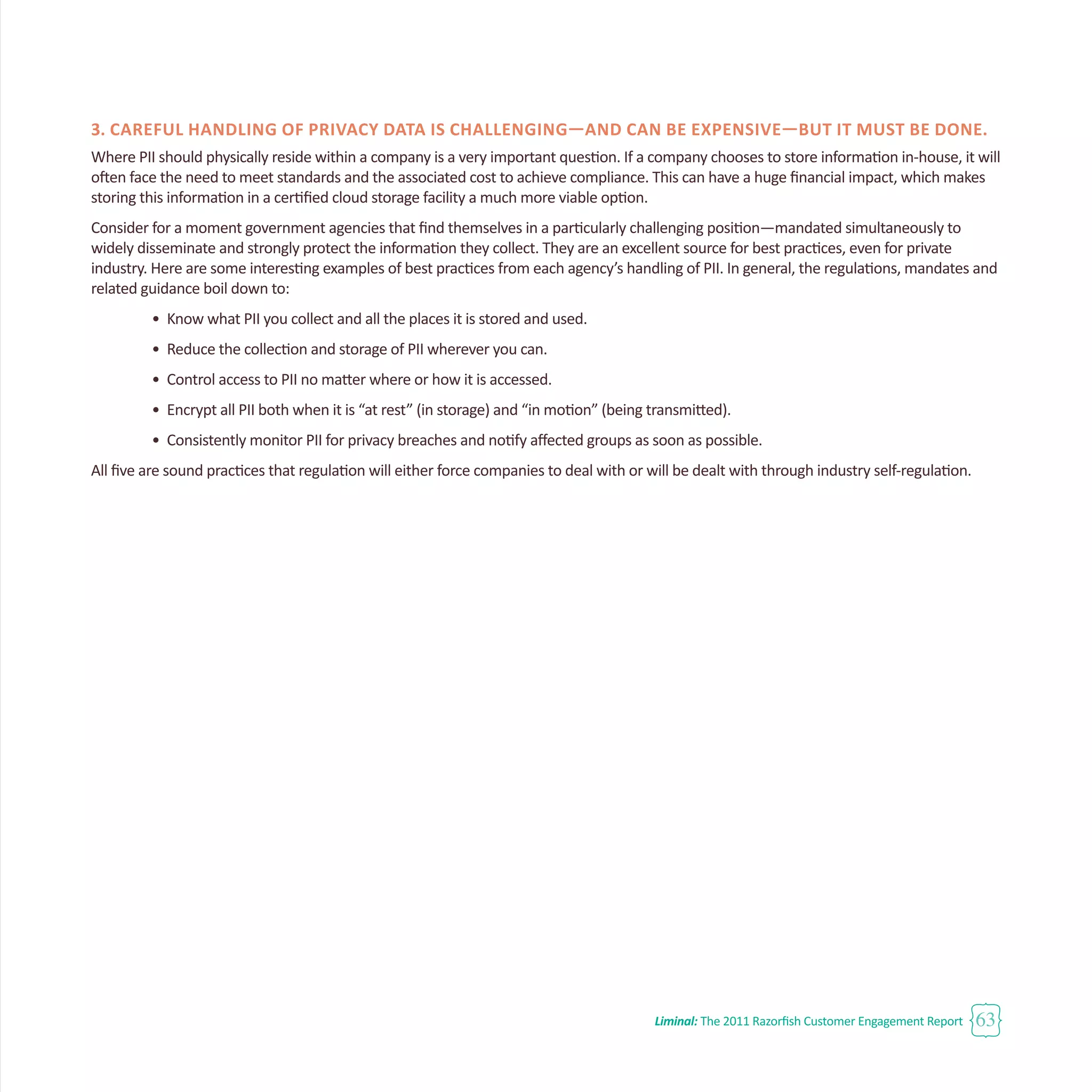 Liminal: The 2011 Razorfish Customer Engagement Report 63
3. Careful handling of privacy data is challenging—and can be expensive—but it must be done.
Where PII should physically reside within a company is a very important question. If a company chooses to store information in-house, it will
often face the need to meet standards and the associated cost to achieve compliance. This can have a huge financial impact, which makes
storing this information in a certified cloud storage facility a much more viable option.
Consider for a moment government agencies that find themselves in a particularly challenging position—mandated simultaneously to
widely disseminate and strongly protect the information they collect. They are an excellent source for best practices, even for private
industry. Here are some interesting examples of best practices from each agency’s handling of PII. In general, the regulations, mandates and
related guidance boil down to:
•	 Know what PII you collect and all the places it is stored and used.
•	 Reduce the collection and storage of PII wherever you can.
•	 Control access to PII no matter where or how it is accessed.
•	 Encrypt all PII both when it is “at rest” (in storage) and “in motion” (being transmitted).
•	 Consistently monitor PII for privacy breaches and notify affected groups as soon as possible.
All five are sound practices that regulation will either force companies to deal with or will be dealt with through industry self-regulation.
 