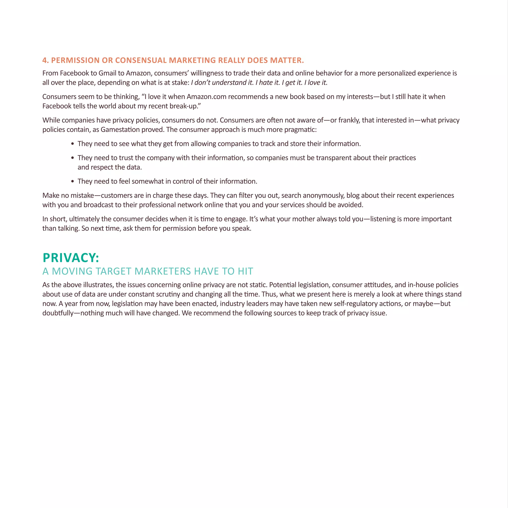 4. Permission or consensual marketing really does matter.
From Facebook to Gmail to Amazon, consumers’ willingness to trade their data and online behavior for a more personalized experience is
all over the place, depending on what is at stake: I don’t understand it. I hate it. I get it. I love it.
Consumers seem to be thinking, “I love it when Amazon.com recommends a new book based on my interests—but I still hate it when
Facebook tells the world about my recent break-up.”
While companies have privacy policies, consumers do not. Consumers are often not aware of—or frankly, that interested in—what privacy
policies contain, as Gamestation proved. The consumer approach is much more pragmatic:
•	 They need to see what they get from allowing companies to track and store their information.
•	 They need to trust the company with their information, so companies must be transparent about their practices
	 and respect the data.
•	 They need to feel somewhat in control of their information.
Make no mistake—customers are in charge these days. They can filter you out, search anonymously, blog about their recent experiences
with you and broadcast to their professional network online that you and your services should be avoided.
In short, ultimately the consumer decides when it is time to engage. It’s what your mother always told you—listening is more important
than talking. So next time, ask them for permission before you speak.
Privacy:
A Moving Target Marketers Have to Hit
As the above illustrates, the issues concerning online privacy are not static. Potential legislation, consumer attitudes, and in-house policies
about use of data are under constant scrutiny and changing all the time. Thus, what we present here is merely a look at where things stand
now. A year from now, legislation may have been enacted, industry leaders may have taken new self-regulatory actions, or maybe—but
doubtfully—nothing much will have changed. We recommend the following sources to keep track of privacy issue.
 