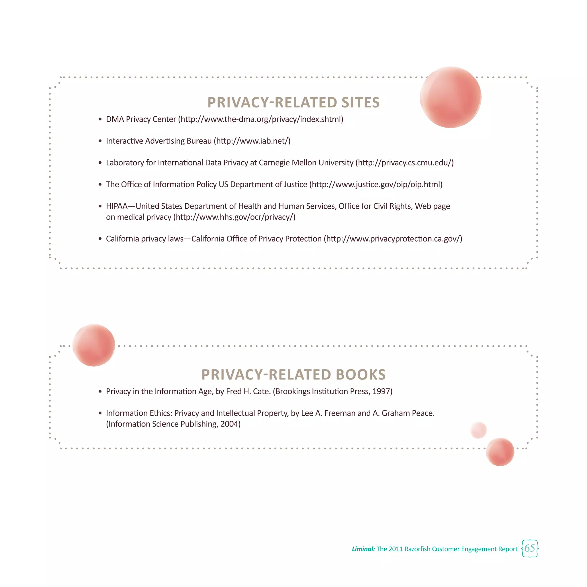 Liminal: The 2011 Razorfish Customer Engagement Report 65
Privacy-Related SITES
•	 DMA Privacy Center (http://www.the-dma.org/privacy/index.shtml)
•	 Interactive Advertising Bureau (http://www.iab.net/)
•	 Laboratory for International Data Privacy at Carnegie Mellon University (http://privacy.cs.cmu.edu/)
•	 The Office of Information Policy US Department of Justice (http://www.justice.gov/oip/oip.html)
•	 HIPAA—United States Department of Health and Human Services, Office for Civil Rights, Web page
	 on medical privacy (http://www.hhs.gov/ocr/privacy/)
•	 California privacy laws—California Office of Privacy Protection (http://www.privacyprotection.ca.gov/)
Privacy-Related BOOKS
•	 Privacy in the Information Age, by Fred H. Cate. (Brookings Institution Press, 1997)
•	 Information Ethics: Privacy and Intellectual Property, by Lee A. Freeman and A. Graham Peace.
	 (Information Science Publishing, 2004)
 