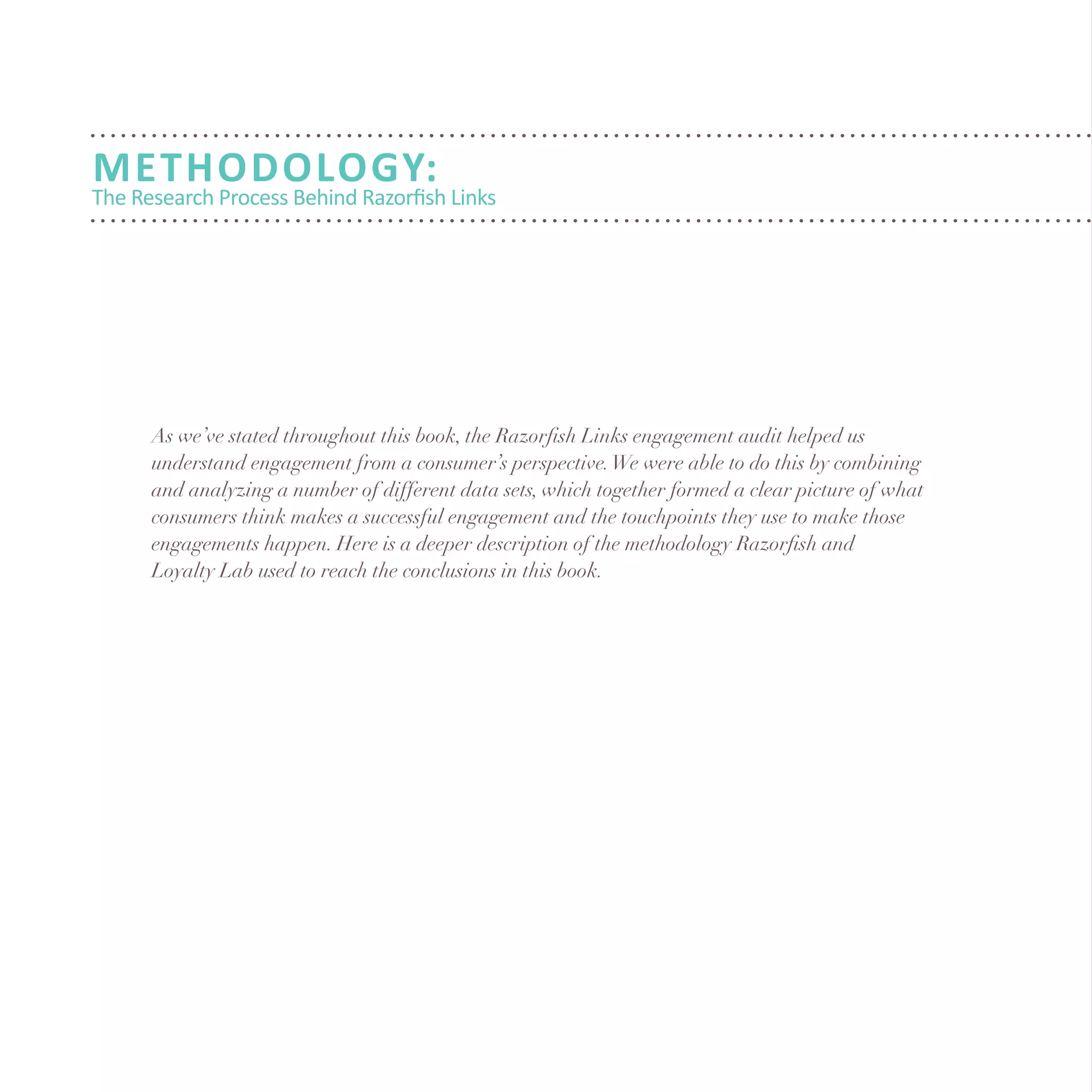 Methodology:
The Research Process Behind Razorfish Links
As we’ve stated throughout this book, the Razorfish Links engagement audit helped us
understand engagement from a consumer’s perspective.We were able to do this by combining
and analyzing a number of different data sets, which together formed a clear picture of what
consumers think makes a successful engagement and the touchpoints they use to make those
engagements happen. Here is a deeper description of the methodology Razorfish and
Loyalty Lab used to reach the conclusions in this book.
 
