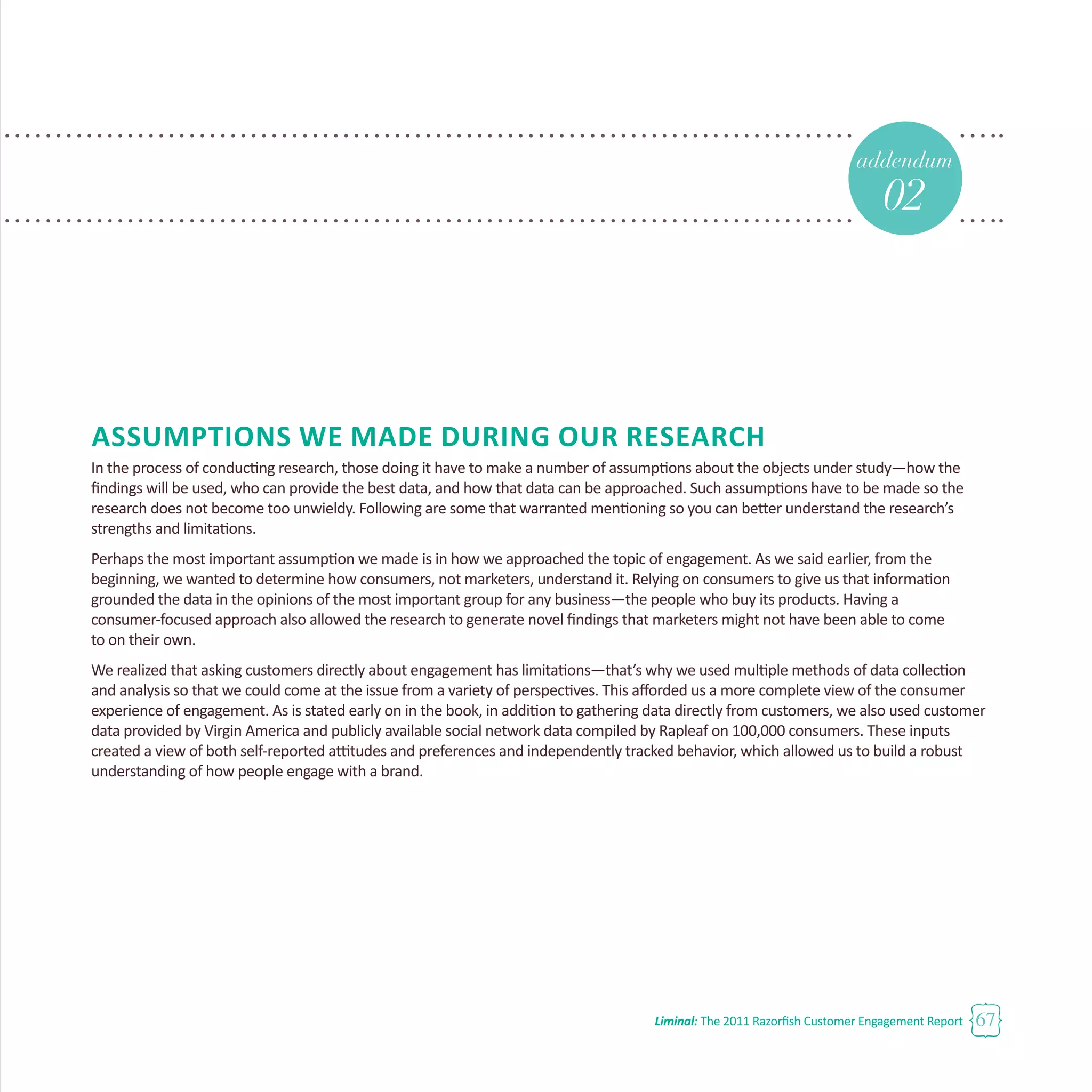 Liminal: The 2011 Razorfish Customer Engagement Report 67
Assumptions We Made During Our Research
In the process of conducting research, those doing it have to make a number of assumptions about the objects under study—how the
findings will be used, who can provide the best data, and how that data can be approached. Such assumptions have to be made so the
research does not become too unwieldy. Following are some that warranted mentioning so you can better understand the research’s
strengths and limitations.
Perhaps the most important assumption we made is in how we approached the topic of engagement. As we said earlier, from the
beginning, we wanted to determine how consumers, not marketers, understand it. Relying on consumers to give us that information
grounded the data in the opinions of the most important group for any business—the people who buy its products. Having a
consumer-focused approach also allowed the research to generate novel findings that marketers might not have been able to come
to on their own.
We realized that asking customers directly about engagement has limitations—that’s why we used multiple methods of data collection
and analysis so that we could come at the issue from a variety of perspectives. This afforded us a more complete view of the consumer
experience of engagement. As is stated early on in the book, in addition to gathering data directly from customers, we also used customer
data provided by Virgin America and publicly available social network data compiled by Rapleaf on 100,000 consumers. These inputs
created a view of both self-reported attitudes and preferences and independently tracked behavior, which allowed us to build a robust
understanding of how people engage with a brand.
addendum
02
 