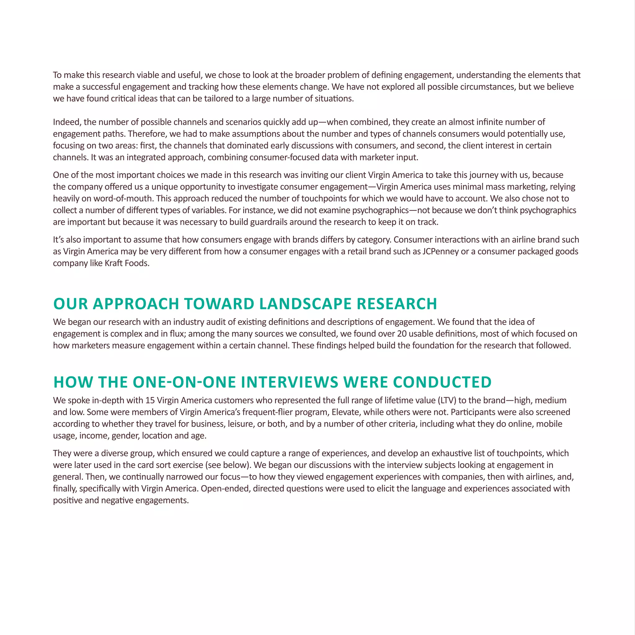 To make this research viable and useful, we chose to look at the broader problem of defining engagement, understanding the elements that
make a successful engagement and tracking how these elements change. We have not explored all possible circumstances, but we believe
we have found critical ideas that can be tailored to a large number of situations.
Indeed, the number of possible channels and scenarios quickly add up—when combined, they create an almost infinite number of
engagement paths. Therefore, we had to make assumptions about the number and types of channels consumers would potentially use,
focusing on two areas: first, the channels that dominated early discussions with consumers, and second, the client interest in certain
channels. It was an integrated approach, combining consumer-focused data with marketer input.
One of the most important choices we made in this research was inviting our client Virgin America to take this journey with us, because
the company offered us a unique opportunity to investigate consumer engagement—Virgin America uses minimal mass marketing, relying
heavily on word-of-mouth. This approach reduced the number of touchpoints for which we would have to account. We also chose not to
collect a number of different types of variables. For instance, we did not examine psychographics—not because we don’t think psychographics
are important but because it was necessary to build guardrails around the research to keep it on track.
It’s also important to assume that how consumers engage with brands differs by category. Consumer interactions with an airline brand such
as Virgin America may be very different from how a consumer engages with a retail brand such as JCPenney or a consumer packaged goods
company like Kraft Foods.
Our Approach Toward Landscape Research
We began our research with an industry audit of existing definitions and descriptions of engagement. We found that the idea of
engagement is complex and in flux; among the many sources we consulted, we found over 20 usable definitions, most of which focused on
how marketers measure engagement within a certain channel. These findings helped build the foundation for the research that followed.
How the One-on-One Interviews Were Conducted
We spoke in-depth with 15 Virgin America customers who represented the full range of lifetime value (LTV) to the brand—high, medium
and low. Some were members of Virgin America’s frequent-flier program, Elevate, while others were not. Participants were also screened
according to whether they travel for business, leisure, or both, and by a number of other criteria, including what they do online, mobile
usage, income, gender, location and age.
They were a diverse group, which ensured we could capture a range of experiences, and develop an exhaustive list of touchpoints, which
were later used in the card sort exercise (see below). We began our discussions with the interview subjects looking at engagement in
general. Then, we continually narrowed our focus—to how they viewed engagement experiences with companies, then with airlines, and,
finally, specifically with Virgin America. Open-ended, directed questions were used to elicit the language and experiences associated with
positive and negative engagements.
 