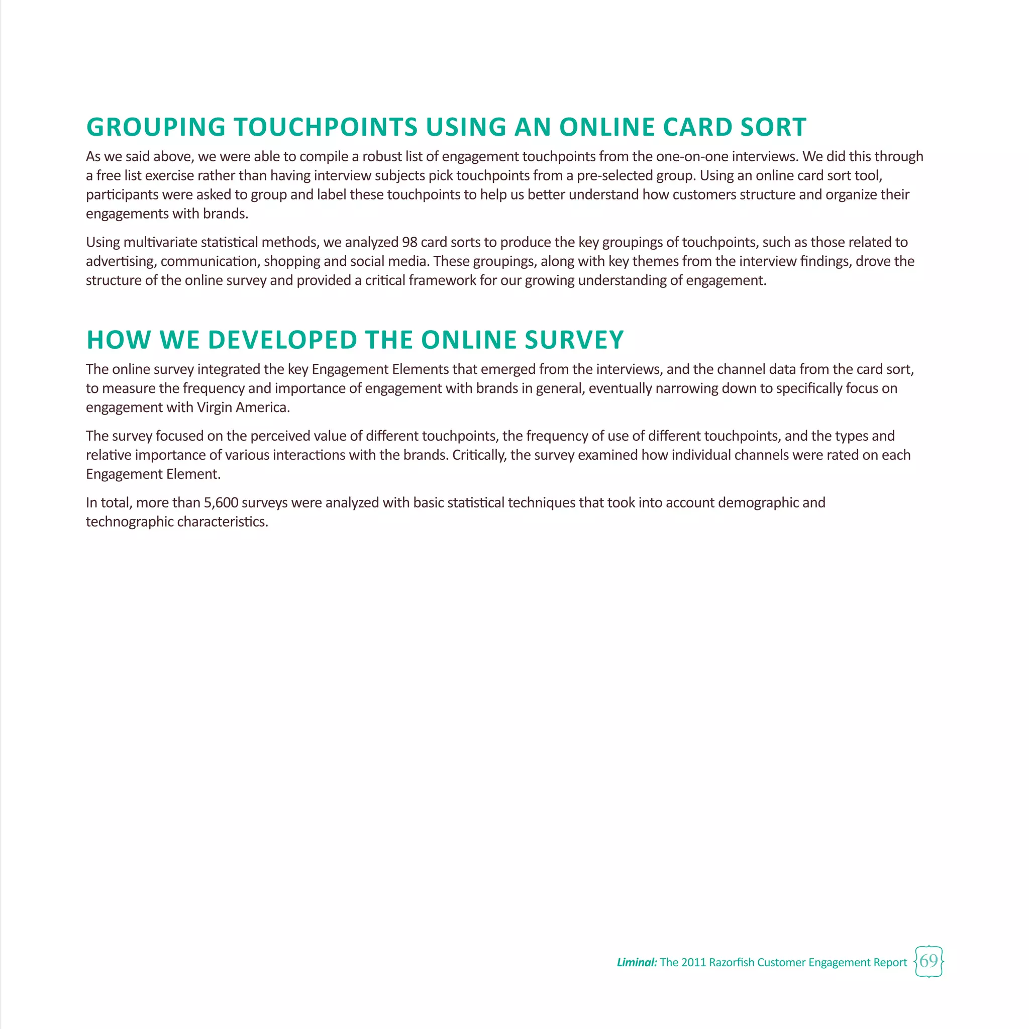 Liminal: The 2011 Razorfish Customer Engagement Report 69
Grouping Touchpoints Using an Online Card Sort
As we said above, we were able to compile a robust list of engagement touchpoints from the one-on-one interviews. We did this through
a free list exercise rather than having interview subjects pick touchpoints from a pre-selected group. Using an online card sort tool,
participants were asked to group and label these touchpoints to help us better understand how customers structure and organize their
engagements with brands.
Using multivariate statistical methods, we analyzed 98 card sorts to produce the key groupings of touchpoints, such as those related to
advertising, communication, shopping and social media. These groupings, along with key themes from the interview findings, drove the
structure of the online survey and provided a critical framework for our growing understanding of engagement.
How We Developed the Online Survey
The online survey integrated the key Engagement Elements that emerged from the interviews, and the channel data from the card sort,
to measure the frequency and importance of engagement with brands in general, eventually narrowing down to specifically focus on
engagement with Virgin America.
The survey focused on the perceived value of different touchpoints, the frequency of use of different touchpoints, and the types and
relative importance of various interactions with the brands. Critically, the survey examined how individual channels were rated on each
Engagement Element.
In total, more than 5,600 surveys were analyzed with basic statistical techniques that took into account demographic and
technographic characteristics.
 