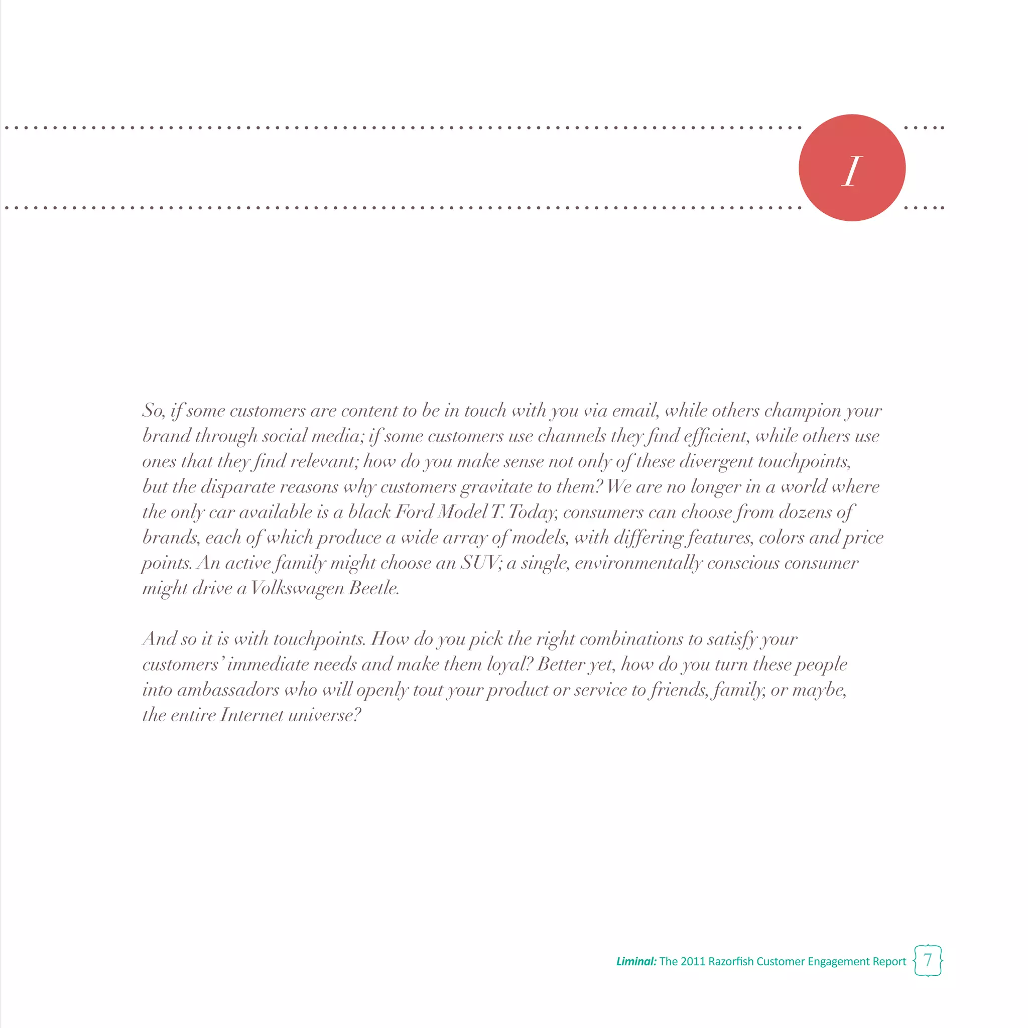 Liminal: The 2011 Razorfish Customer Engagement Report 7
So, if some customers are content to be in touch with you via email, while others champion your
brand through social media; if some customers use channels they find efficient, while others use
ones that they find relevant; how do you make sense not only of these divergent touchpoints,
but the disparate reasons why customers gravitate to them?We are no longer in a world where
the only car available is a black Ford ModelT.Today, consumers can choose from dozens of
brands, each of which produce a wide array of models, with differing features, colors and price
points.An active family might choose an SUV; a single, environmentally conscious consumer
might drive aVolkswagen Beetle.
And so it is with touchpoints. How do you pick the right combinations to satisfy your
customers’ immediate needs and make them loyal? Better yet, how do you turn these people
into ambassadors who will openly tout your product or service to friends, family, or maybe,
the entire Internet universe?
I
 