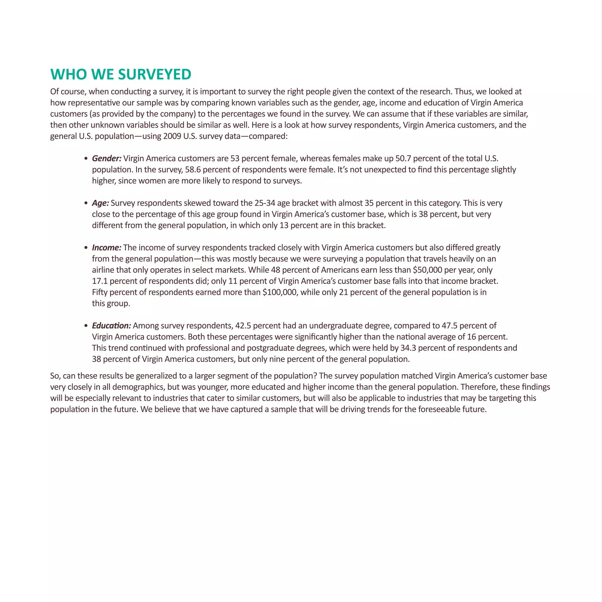WHO WE SURVEYED
Of course, when conducting a survey, it is important to survey the right people given the context of the research. Thus, we looked at
how representative our sample was by comparing known variables such as the gender, age, income and education of Virgin America
customers (as provided by the company) to the percentages we found in the survey. We can assume that if these variables are similar,
then other unknown variables should be similar as well. Here is a look at how survey respondents, Virgin America customers, and the
general U.S. population—using 2009 U.S. survey data—compared:
•	 Gender: Virgin America customers are 53 percent female, whereas females make up 50.7 percent of the total U.S. 		
	 population. In the survey, 58.6 percent of respondents were female. It’s not unexpected to find this percentage slightly 		
	 higher, since women are more likely to respond to surveys.
•	 Age: Survey respondents skewed toward the 25-34 age bracket with almost 35 percent in this category. This is very
	 close to the percentage of this age group found in Virgin America’s customer base, which is 38 percent, but very
	 different from the general population, in which only 13 percent are in this bracket.
•	 Income: The income of survey respondents tracked closely with Virgin America customers but also differed greatly
	 from the general population—this was mostly because we were surveying a population that travels heavily on an 		
	 airline that only operates in select markets. While 48 percent of Americans earn less than $50,000 per year, only
	 17.1 percent of respondents did; only 11 percent of Virgin America’s customer base falls into that income bracket.
	 Fifty percent of respondents earned more than $100,000, while only 21 percent of the general population is in
	 this group.
•	 Education: Among survey respondents, 42.5 percent had an undergraduate degree, compared to 47.5 percent of
	 Virgin America customers. Both these percentages were significantly higher than the national average of 16 percent. 		
	 This trend continued with professional and postgraduate degrees, which were held by 34.3 percent of respondents and 	
	 38 percent of Virgin America customers, but only nine percent of the general population.
So, can these results be generalized to a larger segment of the population? The survey population matched Virgin America’s customer base
very closely in all demographics, but was younger, more educated and higher income than the general population. Therefore, these findings
will be especially relevant to industries that cater to similar customers, but will also be applicable to industries that may be targeting this
population in the future. We believe that we have captured a sample that will be driving trends for the foreseeable future.
 