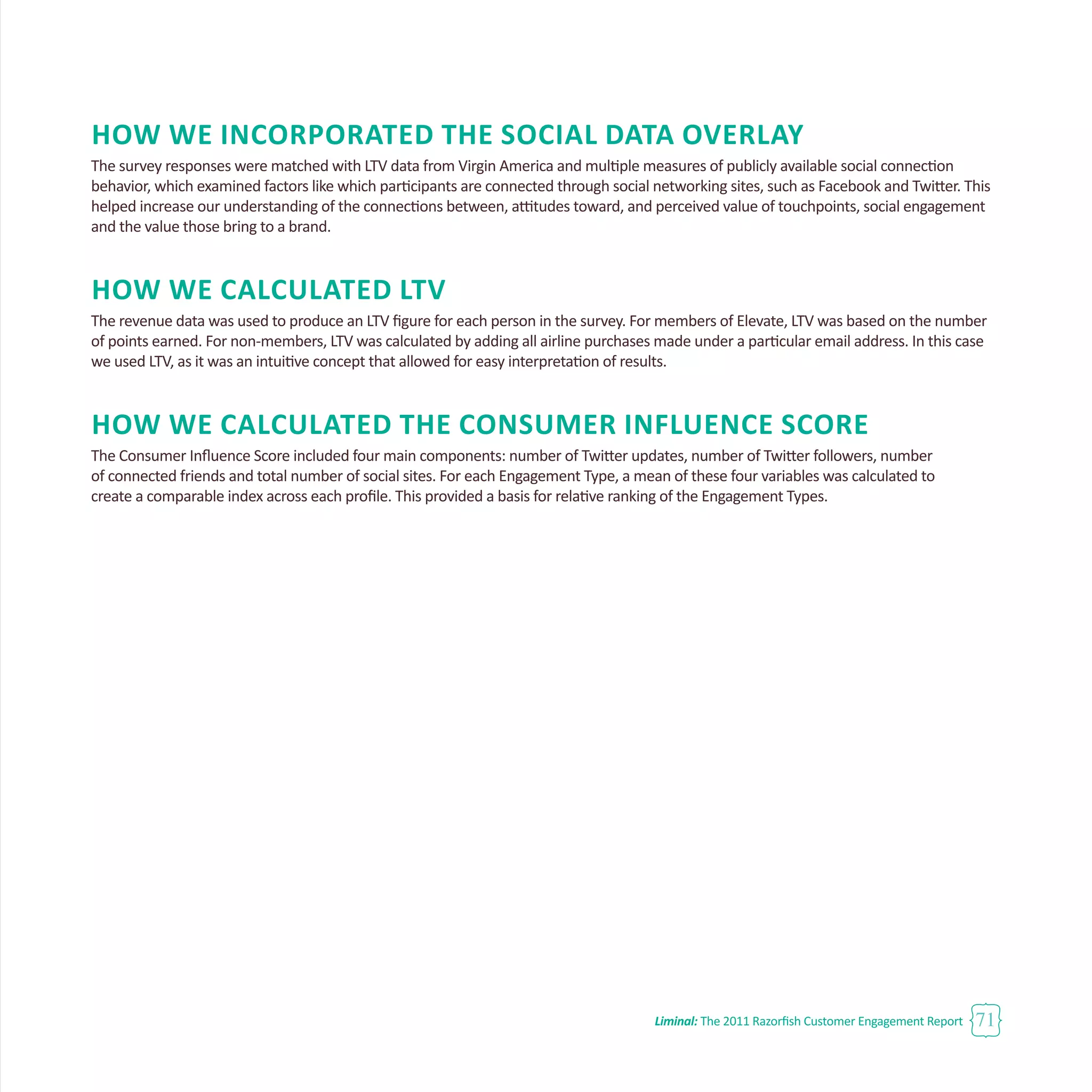 Liminal: The 2011 Razorfish Customer Engagement Report 71
How We Incorporated the Social Data Overlay
The survey responses were matched with LTV data from Virgin America and multiple measures of publicly available social connection
behavior, which examined factors like which participants are connected through social networking sites, such as Facebook and Twitter. This
helped increase our understanding of the connections between, attitudes toward, and perceived value of touchpoints, social engagement
and the value those bring to a brand.
How We Calculated LTV
The revenue data was used to produce an LTV figure for each person in the survey. For members of Elevate, LTV was based on the number
of points earned. For non-members, LTV was calculated by adding all airline purchases made under a particular email address. In this case
we used LTV, as it was an intuitive concept that allowed for easy interpretation of results.
How We Calculated the Consumer Influence Score
The Consumer Influence Score included four main components: number of Twitter updates, number of Twitter followers, number
of connected friends and total number of social sites. For each Engagement Type, a mean of these four variables was calculated to
create a comparable index across each profile. This provided a basis for relative ranking of the Engagement Types.
 
